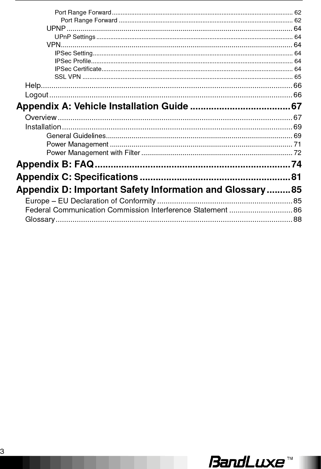    3 Port Range Forward ........................................................................................................ 62 Port Range Forward .................................................................................................... 62 UPNP ................................................................................................................... 64 UPnP Settings ................................................................................................................. 64 VPN ...................................................................................................................... 64 IPSec Setting ................................................................................................................... 64 IPSec Profile .................................................................................................................... 64 IPSec Certificate.............................................................................................................. 64 SSL VPN ......................................................................................................................... 65 Help ....................................................................................................................... 66 Logout ................................................................................................................... 66 Appendix A: Vehicle Installation Guide ...................................... 67 Overview ............................................................................................................... 67 Installation ............................................................................................................. 69 General Guidelines ............................................................................................... 69 Power Management ............................................................................................. 71 Power Management with Filter ............................................................................. 72 Appendix B: FAQ .......................................................................... 74 Appendix C: Specifications ......................................................... 81 Appendix D: Important Safety Information and Glossary ......... 85 Europe – EU Declaration of Conformity ................................................................ 85 Federal Communication Commission Interference Statement .............................. 86 Glossary ................................................................................................................ 88 