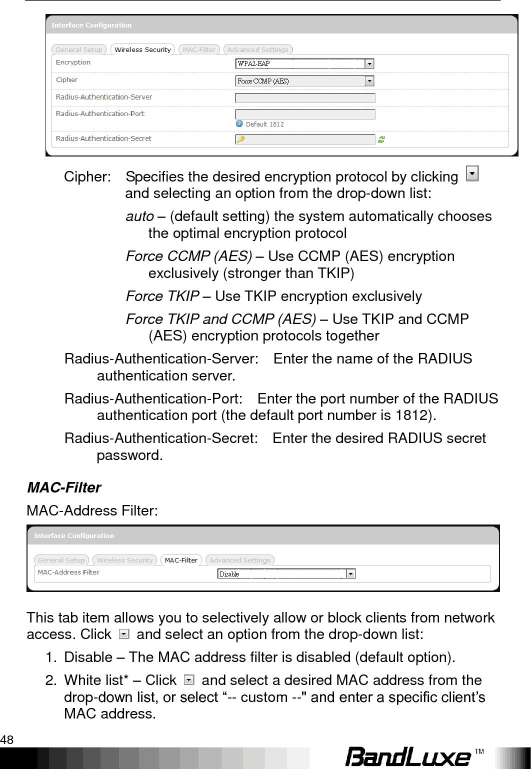 Using Web-based Management 48   Cipher:    Specifies the desired encryption protocol by clicking   and selecting an option from the drop-down list: auto – (default setting) the system automatically chooses the optimal encryption protocol Force CCMP (AES) – Use CCMP (AES) encryption exclusively (stronger than TKIP) Force TKIP – Use TKIP encryption exclusively Force TKIP and CCMP (AES) – Use TKIP and CCMP (AES) encryption protocols together Radius-Authentication-Server:    Enter the name of the RADIUS authentication server. Radius-Authentication-Port:    Enter the port number of the RADIUS authentication port (the default port number is 1812). Radius-Authentication-Secret:    Enter the desired RADIUS secret password. MAC-Filter MAC-Address Filter:  This tab item allows you to selectively allow or block clients from network access. Click    and select an option from the drop-down list: 1.  Disable – The MAC address filter is disabled (default option). 2.  White list* – Click    and select a desired MAC address from the drop-down list, or select “-- custom --&quot; and enter a specific client‟s MAC address. 