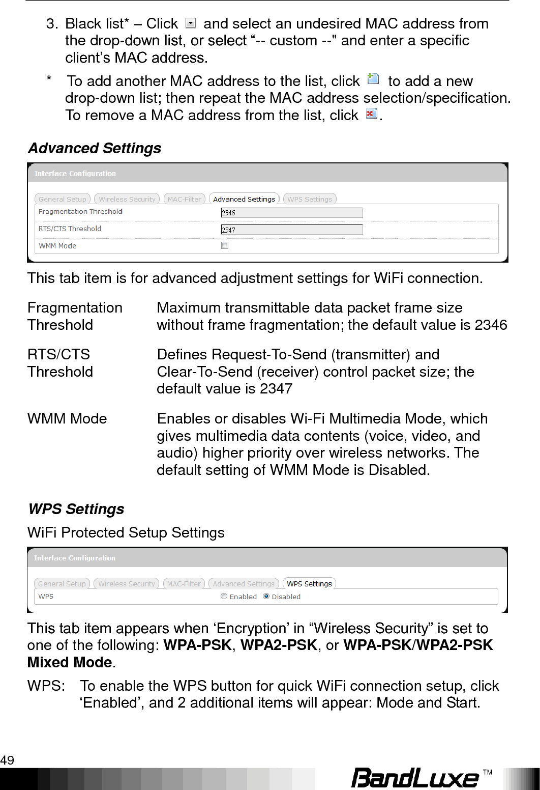   Using Web-based Management 49 3.  Black list* – Click    and select an undesired MAC address from the drop-down list, or select “-- custom --&quot; and enter a specific client‟s MAC address. *    To add another MAC address to the list, click    to add a new drop-down list; then repeat the MAC address selection/specification. To remove a MAC address from the list, click  . Advanced Settings  This tab item is for advanced adjustment settings for WiFi connection. Fragmentation Threshold Maximum transmittable data packet frame size without frame fragmentation; the default value is 2346 RTS/CTS Threshold Defines Request-To-Send (transmitter) and Clear-To-Send (receiver) control packet size; the default value is 2347 WMM Mode Enables or disables Wi-Fi Multimedia Mode, which gives multimedia data contents (voice, video, and audio) higher priority over wireless networks. The default setting of WMM Mode is Disabled. WPS Settings WiFi Protected Setup Settings  This tab item appears when „Encryption‟ in “Wireless Security” is set to one of the following: WPA-PSK, WPA2-PSK, or WPA-PSK/WPA2-PSK Mixed Mode. WPS:    To enable the WPS button for quick WiFi connection setup, click „Enabled‟, and 2 additional items will appear: Mode and Start. 