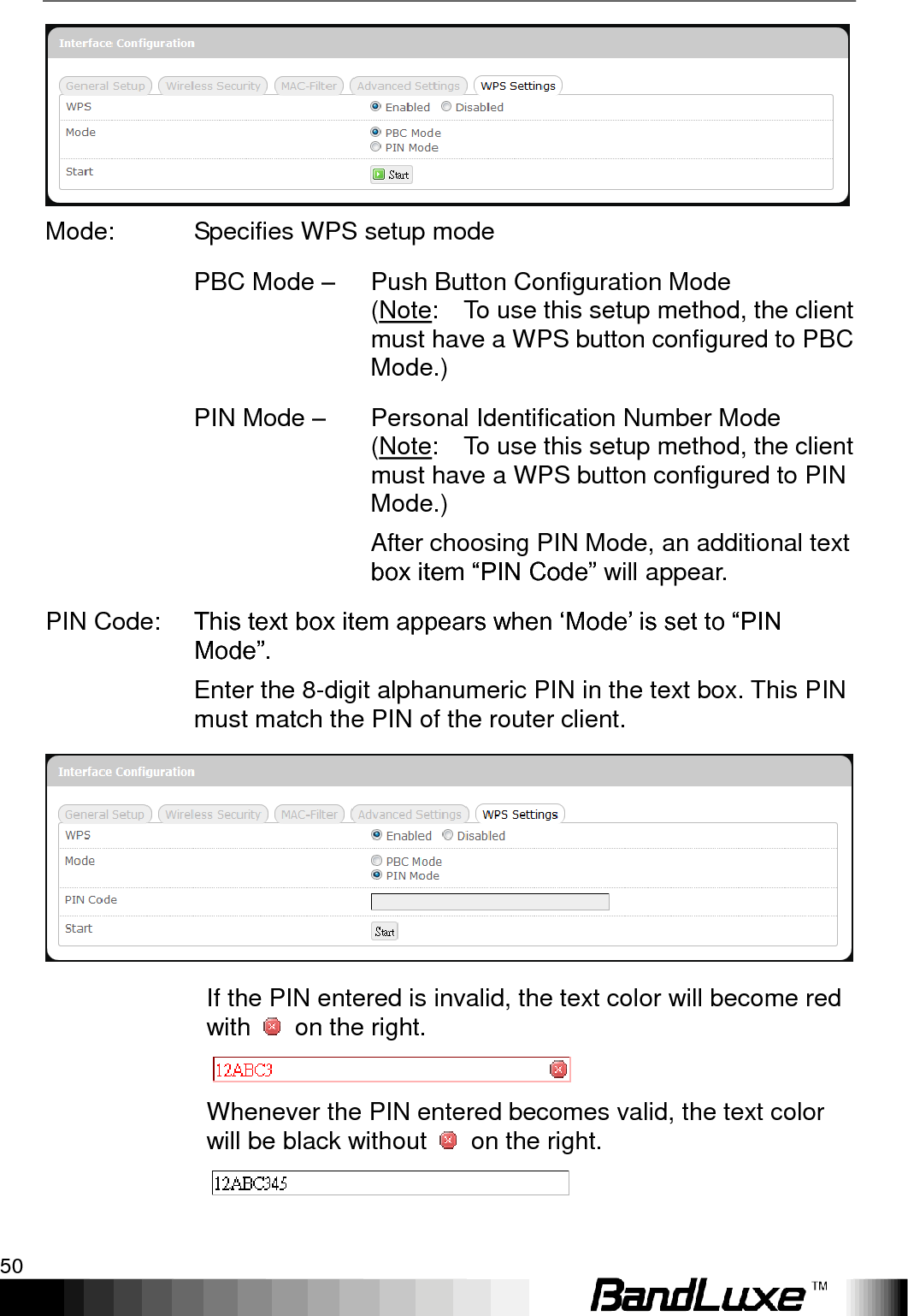 Using Web-based Management 50   Mode: Specifies WPS setup mode  PBC Mode –   Push Button Configuration Mode (Note:    To use this setup method, the client must have a WPS button configured to PBC Mode.)  PIN Mode – Personal Identification Number Mode (Note:    To use this setup method, the client must have a WPS button configured to PIN Mode.) After choosing PIN Mode, an additional text box item “PIN Code” will appear. PIN Code: This text box item appears when „Mode‟ is set to “PIN Mode”. Enter the 8-digit alphanumeric PIN in the text box. This PIN must match the PIN of the router client.   If the PIN entered is invalid, the text color will become red with    on the right.  Whenever the PIN entered becomes valid, the text color will be black without    on the right.  