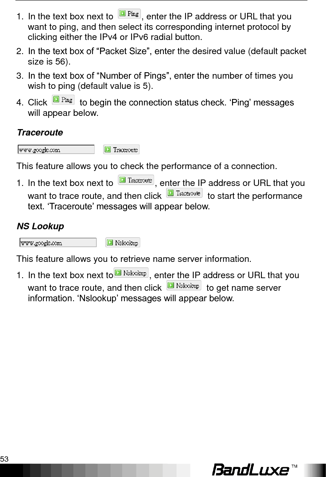   Using Web-based Management 53 1.  In the text box next to  , enter the IP address or URL that you want to ping, and then select its corresponding internet protocol by clicking either the IPv4 or IPv6 radial button. 2. In the text box of “Packet Size”, enter the desired value (default packet size is 56). 3. In the text box of “Number of Pings”, enter the number of times you wish to ping (default value is 5). 4.  Click    to begin the connection status check. „Ping‟ messages will appear below. Traceroute  This feature allows you to check the performance of a connection. 1.  In the text box next to  , enter the IP address or URL that you want to trace route, and then click    to start the performance text. „Traceroute‟ messages will appear below. NS Lookup  This feature allows you to retrieve name server information. 1.  In the text box next to , enter the IP address or URL that you want to trace route, and then click    to get name server information. „Nslookup‟ messages will appear below.   