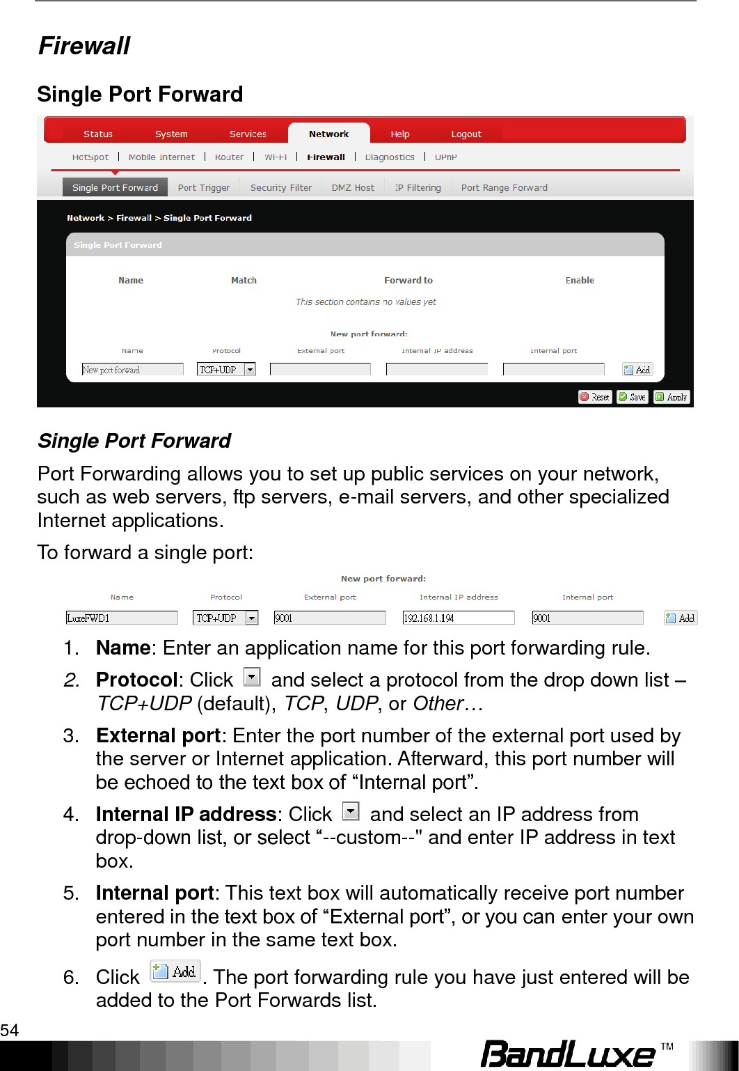 Using Web-based Management 54  Firewall Single Port Forward  Single Port Forward Port Forwarding allows you to set up public services on your network, such as web servers, ftp servers, e-mail servers, and other specialized Internet applications. To forward a single port:  1. Name: Enter an application name for this port forwarding rule. 2. Protocol: Click    and select a protocol from the drop down list – TCP+UDP (default), TCP, UDP, or Other… 3. External port: Enter the port number of the external port used by the server or Internet application. Afterward, this port number will be echoed to the text box of “Internal port”. 4. Internal IP address: Click    and select an IP address from drop-down list, or select “--custom--&quot; and enter IP address in text box. 5. Internal port: This text box will automatically receive port number entered in the text box of “External port”, or you can enter your own port number in the same text box. 6.  Click  . The port forwarding rule you have just entered will be added to the Port Forwards list. 