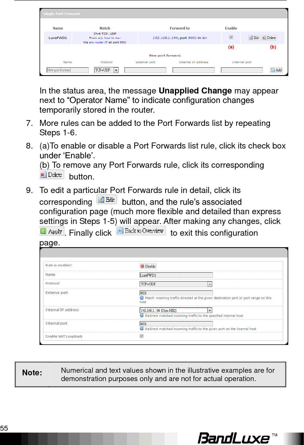   Using Web-based Management 55  In the status area, the message Unapplied Change may appear next to “Operator Name” to indicate configuration changes temporarily stored in the router. 7.  More rules can be added to the Port Forwards list by repeating Steps 1-6. 8.  (a)To enable or disable a Port Forwards list rule, click its check box under „Enable‟. (b) To remove any Port Forwards rule, click its corresponding   button. 9.  To edit a particular Port Forwards rule in detail, click its corresponding    button, and the rule‟s associated configuration page (much more flexible and detailed than express settings in Steps 1-5) will appear. After making any changes, click . Finally click    to exit this configuration page.  Note: Numerical and text values shown in the illustrative examples are for demonstration purposes only and are not for actual operation.  (a)                              (b) 