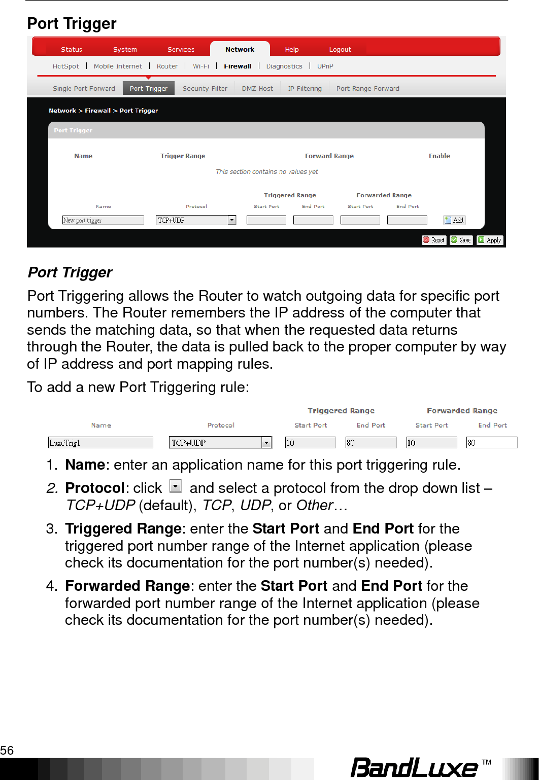 Using Web-based Management 56  Port Trigger  Port Trigger Port Triggering allows the Router to watch outgoing data for specific port numbers. The Router remembers the IP address of the computer that sends the matching data, so that when the requested data returns through the Router, the data is pulled back to the proper computer by way of IP address and port mapping rules. To add a new Port Triggering rule:  1. Name: enter an application name for this port triggering rule. 2. Protocol: click    and select a protocol from the drop down list – TCP+UDP (default), TCP, UDP, or Other… 3. Triggered Range: enter the Start Port and End Port for the triggered port number range of the Internet application (please check its documentation for the port number(s) needed). 4. Forwarded Range: enter the Start Port and End Port for the forwarded port number range of the Internet application (please check its documentation for the port number(s) needed). 