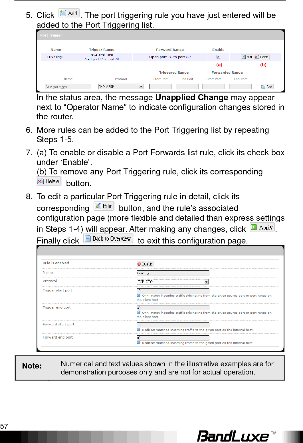   Using Web-based Management 57 5. Click  . The port triggering rule you have just entered will be added to the Port Triggering list. In the status area, the message Unapplied Change may appear next to “Operator Name” to indicate configuration changes stored in the router. 6.  More rules can be added to the Port Triggering list by repeating Steps 1-5. 7.  (a) To enable or disable a Port Forwards list rule, click its check box under „Enable‟.     (b) To remove any Port Triggering rule, click its corresponding   button. 8.  To edit a particular Port Triggering rule in detail, click its corresponding    button, and the rule‟s associated configuration page (more flexible and detailed than express settings in Steps 1-4) will appear. After making any changes, click  . Finally click    to exit this configuration page.  Note: Numerical and text values shown in the illustrative examples are for demonstration purposes only and are not for actual operation. (a)                                (b) 