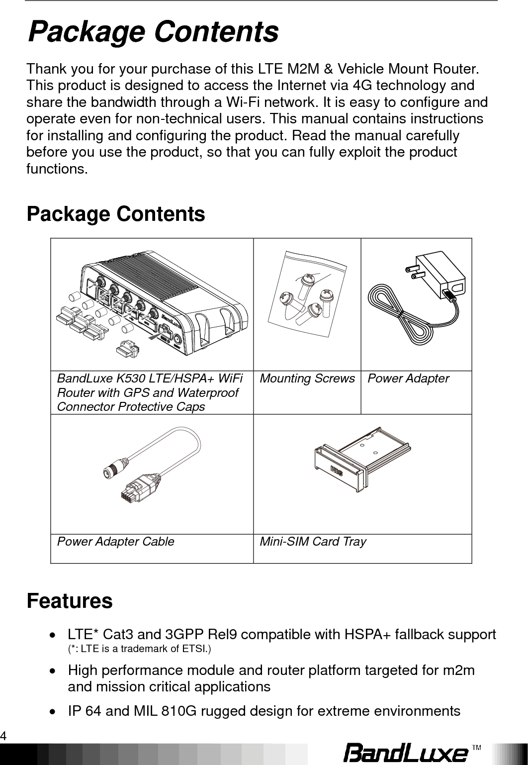 Package Contents 4  Package Contents Thank you for your purchase of this LTE M2M &amp; Vehicle Mount Router. This product is designed to access the Internet via 4G technology and share the bandwidth through a Wi-Fi network. It is easy to configure and operate even for non-technical users. This manual contains instructions for installing and configuring the product. Read the manual carefully before you use the product, so that you can fully exploit the product functions. Package Contents    BandLuxe K530 LTE/HSPA+ WiFi Router with GPS and Waterproof Connector Protective Caps Mounting Screws Power Adapter      Power Adapter Cable Mini-SIM Card Tray  Features   LTE* Cat3 and 3GPP Rel9 compatible with HSPA+ fallback support  (*: LTE is a trademark of ETSI.)   High performance module and router platform targeted for m2m and mission critical applications   IP 64 and MIL 810G rugged design for extreme environments 