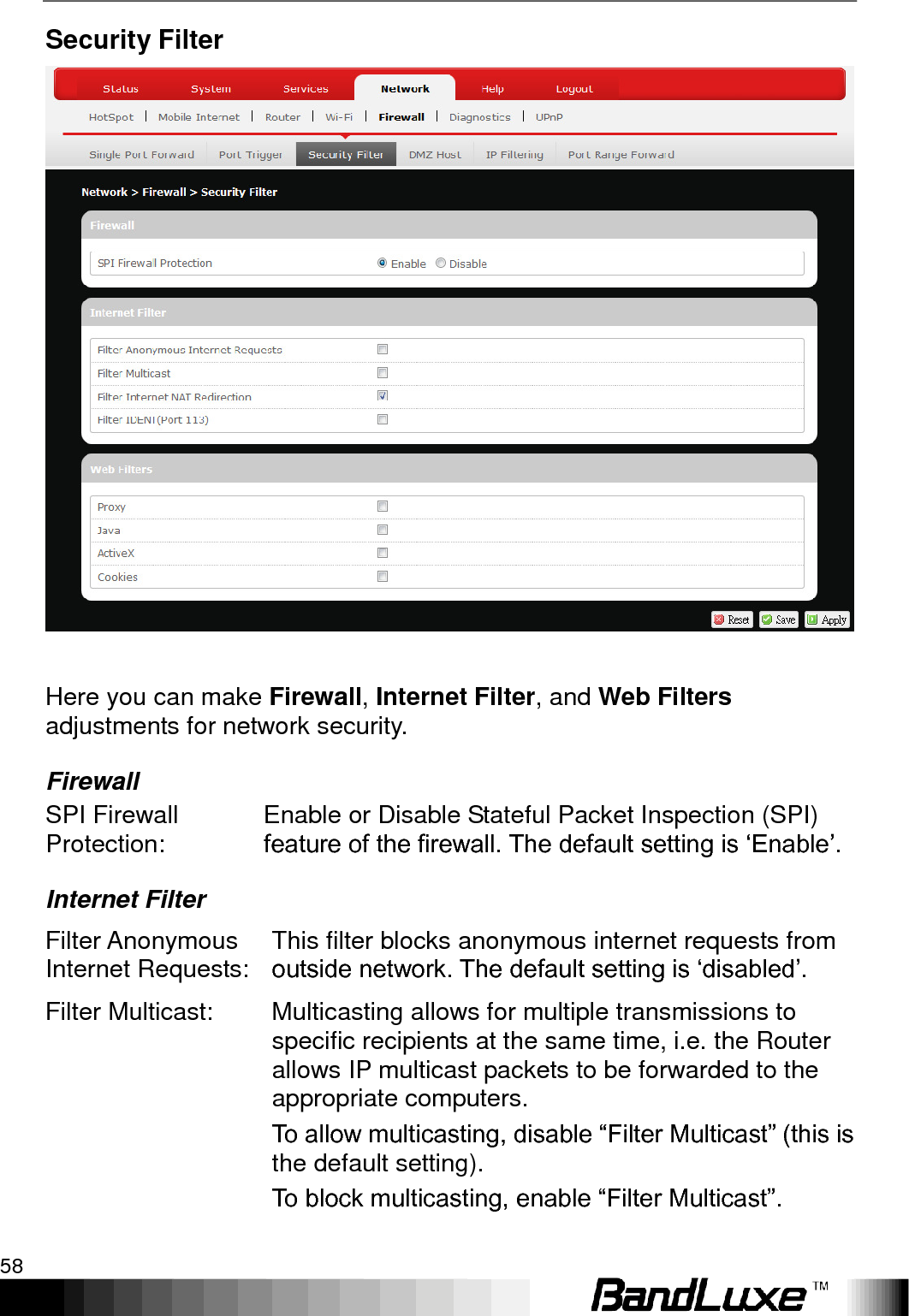 Using Web-based Management 58  Security Filter   Here you can make Firewall, Internet Filter, and Web Filters adjustments for network security. Firewall SPI Firewall Protection: Enable or Disable Stateful Packet Inspection (SPI) feature of the firewall. The default setting is „Enable‟. Internet Filter Filter Anonymous Internet Requests: This filter blocks anonymous internet requests from outside network. The default setting is „disabled‟. Filter Multicast: Multicasting allows for multiple transmissions to specific recipients at the same time, i.e. the Router allows IP multicast packets to be forwarded to the appropriate computers. To allow multicasting, disable “Filter Multicast” (this is the default setting).   To block multicasting, enable “Filter Multicast”. 