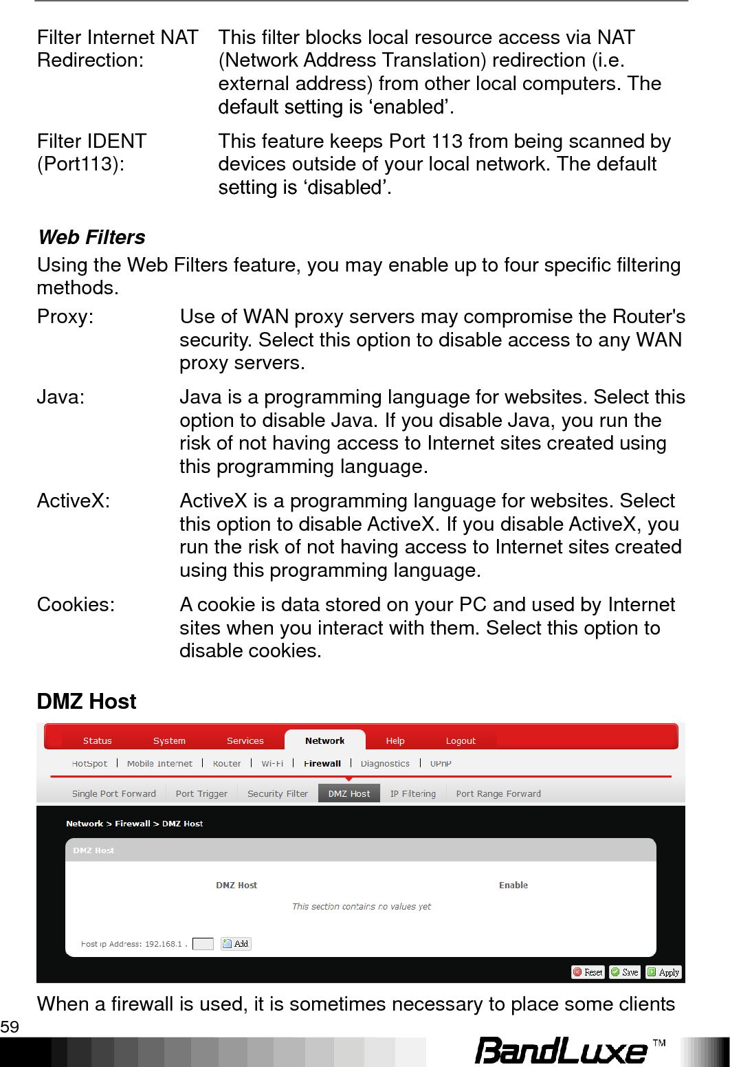   Using Web-based Management 59 Filter Internet NAT Redirection: This filter blocks local resource access via NAT (Network Address Translation) redirection (i.e. external address) from other local computers. The default setting is „enabled‟. Filter IDENT (Port113): This feature keeps Port 113 from being scanned by devices outside of your local network. The default setting is „disabled‟. Web Filters Using the Web Filters feature, you may enable up to four specific filtering methods. Proxy: Use of WAN proxy servers may compromise the Router&apos;s security. Select this option to disable access to any WAN proxy servers. Java: Java is a programming language for websites. Select this option to disable Java. If you disable Java, you run the risk of not having access to Internet sites created using this programming language. ActiveX: ActiveX is a programming language for websites. Select this option to disable ActiveX. If you disable ActiveX, you run the risk of not having access to Internet sites created using this programming language. Cookies: A cookie is data stored on your PC and used by Internet sites when you interact with them. Select this option to disable cookies. DMZ Host  When a firewall is used, it is sometimes necessary to place some clients 