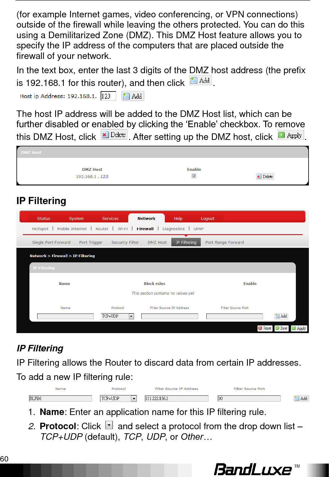 Using Web-based Management 60  (for example Internet games, video conferencing, or VPN connections) outside of the firewall while leaving the others protected. You can do this using a Demilitarized Zone (DMZ). This DMZ Host feature allows you to specify the IP address of the computers that are placed outside the firewall of your network. In the text box, enter the last 3 digits of the DMZ host address (the prefix is 192.168.1 for this router), and then click  .  The host IP address will be added to the DMZ Host list, which can be further disabled or enabled by clicking the „Enable‟ checkbox. To remove this DMZ Host, click  . After setting up the DMZ host, click  .  IP Filtering  IP Filtering IP Filtering allows the Router to discard data from certain IP addresses. To add a new IP filtering rule:  1. Name: Enter an application name for this IP filtering rule. 2. Protocol: Click    and select a protocol from the drop down list – TCP+UDP (default), TCP, UDP, or Other… 