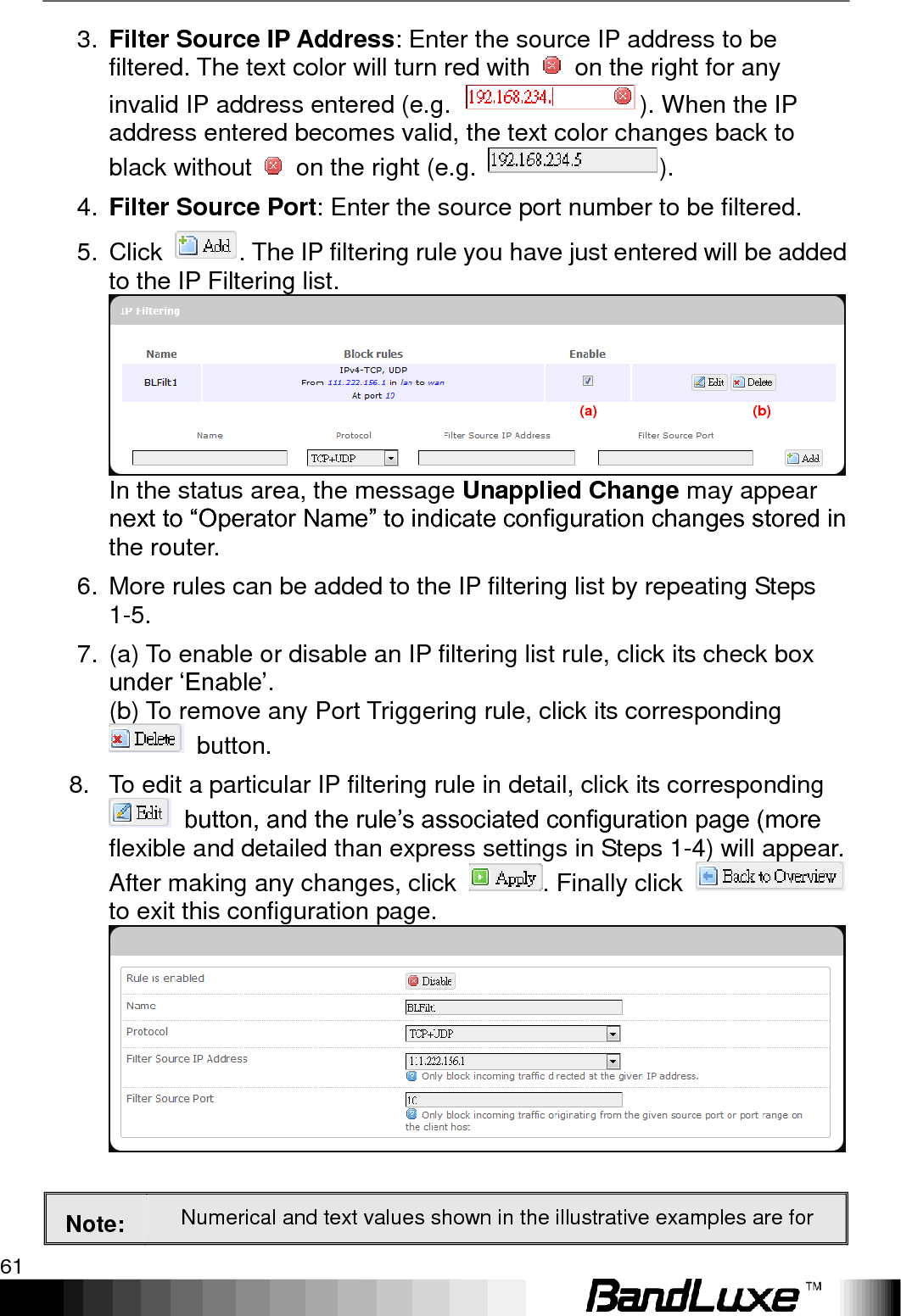   Using Web-based Management 61 3. Filter Source IP Address: Enter the source IP address to be filtered. The text color will turn red with    on the right for any invalid IP address entered (e.g.  ). When the IP address entered becomes valid, the text color changes back to black without    on the right (e.g.  ). 4. Filter Source Port: Enter the source port number to be filtered. 5.  Click  . The IP filtering rule you have just entered will be added to the IP Filtering list.  In the status area, the message Unapplied Change may appear next to “Operator Name” to indicate configuration changes stored in the router. 6.  More rules can be added to the IP filtering list by repeating Steps 1-5. 7.  (a) To enable or disable an IP filtering list rule, click its check box under „Enable‟.   (b) To remove any Port Triggering rule, click its corresponding   button. 8.  To edit a particular IP filtering rule in detail, click its corresponding  button, and the rule‟s associated configuration page (more flexible and detailed than express settings in Steps 1-4) will appear. After making any changes, click  . Finally click   to exit this configuration page.   Note: Numerical and text values shown in the illustrative examples are for (a)                                            (b) 