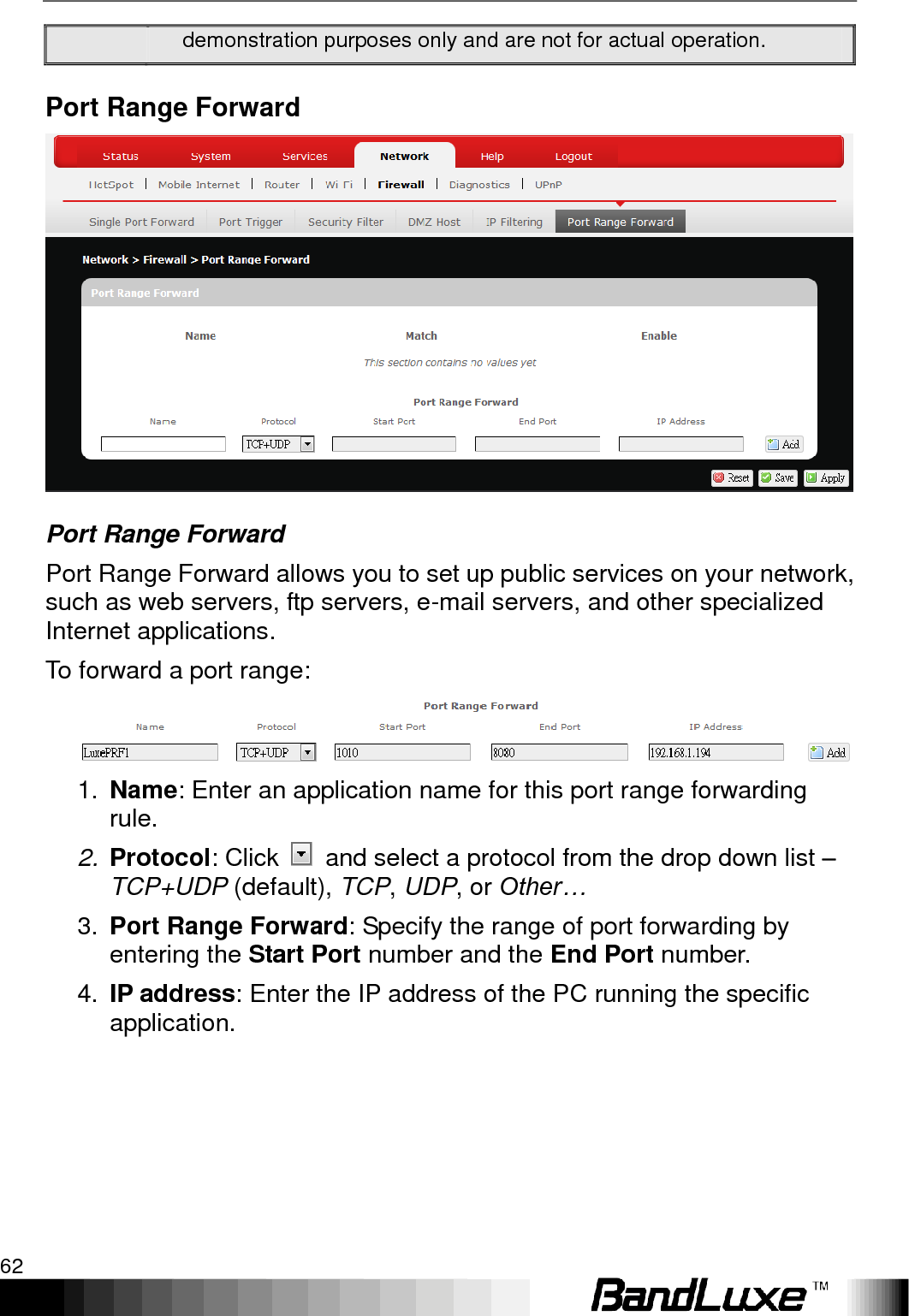 Using Web-based Management 62  demonstration purposes only and are not for actual operation. Port Range Forward  Port Range Forward Port Range Forward allows you to set up public services on your network, such as web servers, ftp servers, e-mail servers, and other specialized Internet applications.   To forward a port range:  1. Name: Enter an application name for this port range forwarding rule. 2. Protocol: Click    and select a protocol from the drop down list – TCP+UDP (default), TCP, UDP, or Other… 3. Port Range Forward: Specify the range of port forwarding by entering the Start Port number and the End Port number. 4. IP address: Enter the IP address of the PC running the specific application. 