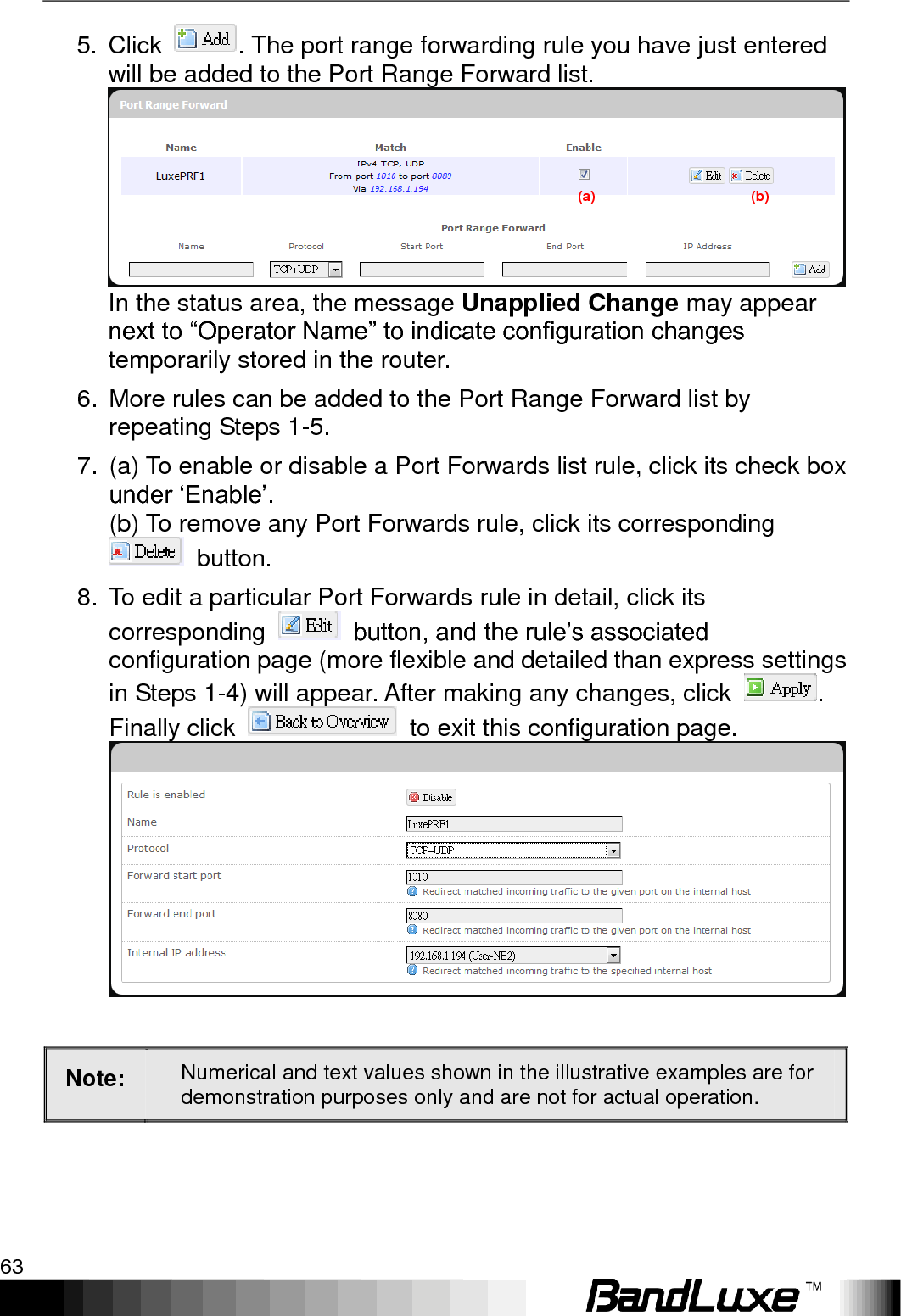   Using Web-based Management 63 5. Click  . The port range forwarding rule you have just entered will be added to the Port Range Forward list. In the status area, the message Unapplied Change may appear next to “Operator Name” to indicate configuration changes temporarily stored in the router. 6.  More rules can be added to the Port Range Forward list by repeating Steps 1-5. 7.  (a) To enable or disable a Port Forwards list rule, click its check box under „Enable‟.     (b) To remove any Port Forwards rule, click its corresponding   button. 8.  To edit a particular Port Forwards rule in detail, click its corresponding    button, and the rule‟s associated configuration page (more flexible and detailed than express settings in Steps 1-4) will appear. After making any changes, click  . Finally click    to exit this configuration page.   Note: Numerical and text values shown in the illustrative examples are for demonstration purposes only and are not for actual operation.  (a)                                            (b) 