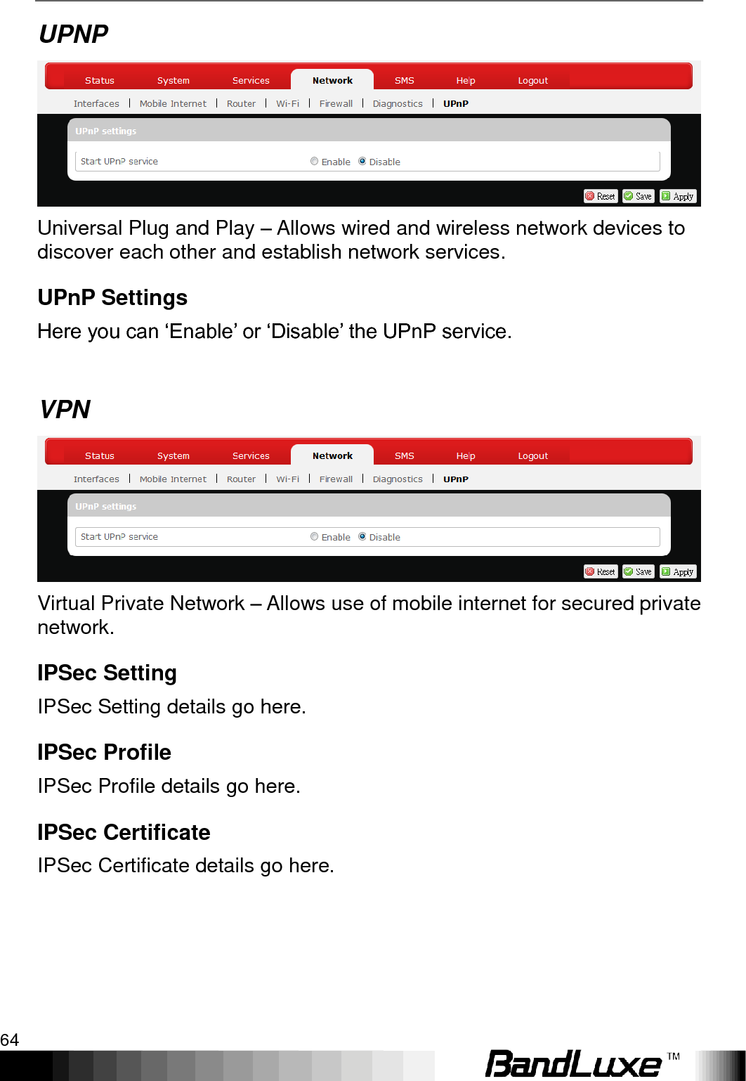 Using Web-based Management 64  UPNP  Universal Plug and Play – Allows wired and wireless network devices to discover each other and establish network services. UPnP Settings Here you can „Enable‟ or „Disable‟ the UPnP service.  VPN  Virtual Private Network – Allows use of mobile internet for secured private network. IPSec Setting IPSec Setting details go here. IPSec Profile IPSec Profile details go here. IPSec Certificate IPSec Certificate details go here. 