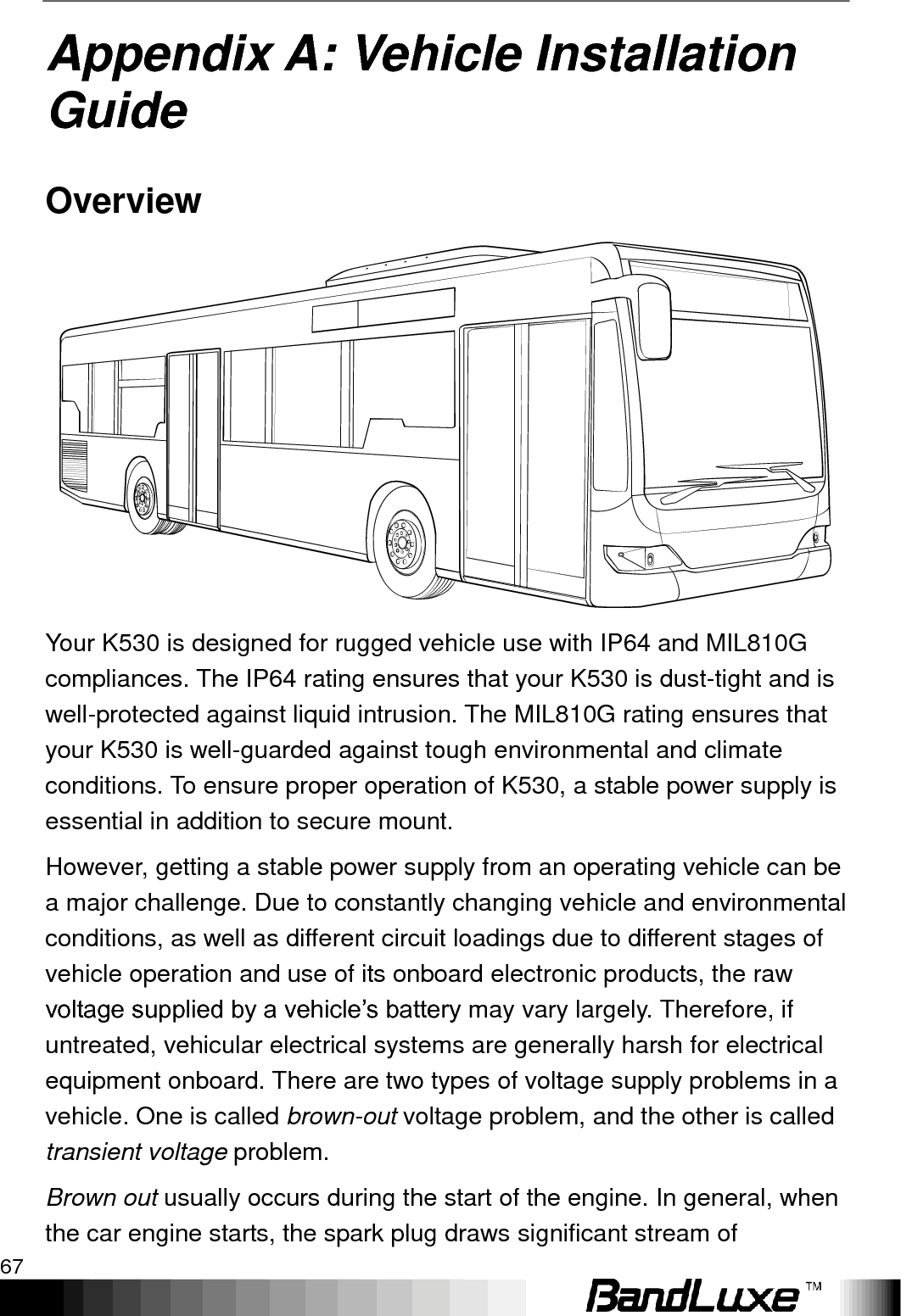   Appendix A: Vehicle Installation Guide 67 Appendix A: Vehicle Installation Guide Overview  Your K530 is designed for rugged vehicle use with IP64 and MIL810G compliances. The IP64 rating ensures that your K530 is dust-tight and is well-protected against liquid intrusion. The MIL810G rating ensures that your K530 is well-guarded against tough environmental and climate conditions. To ensure proper operation of K530, a stable power supply is essential in addition to secure mount. However, getting a stable power supply from an operating vehicle can be a major challenge. Due to constantly changing vehicle and environmental conditions, as well as different circuit loadings due to different stages of vehicle operation and use of its onboard electronic products, the raw voltage supplied by a vehicle‟s battery may vary largely. Therefore, if untreated, vehicular electrical systems are generally harsh for electrical equipment onboard. There are two types of voltage supply problems in a vehicle. One is called brown-out voltage problem, and the other is called transient voltage problem. Brown out usually occurs during the start of the engine. In general, when the car engine starts, the spark plug draws significant stream of 