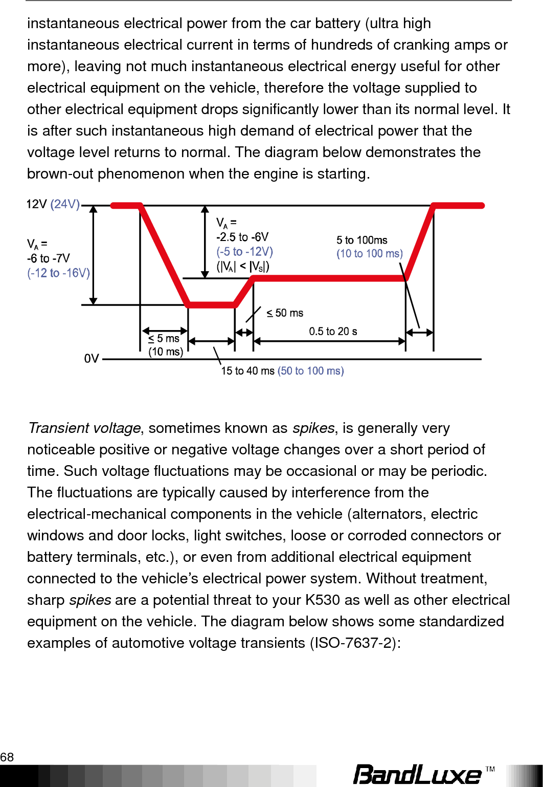 Appendix A: Vehicle Installation Guide 68  instantaneous electrical power from the car battery (ultra high instantaneous electrical current in terms of hundreds of cranking amps or more), leaving not much instantaneous electrical energy useful for other electrical equipment on the vehicle, therefore the voltage supplied to other electrical equipment drops significantly lower than its normal level. It is after such instantaneous high demand of electrical power that the voltage level returns to normal. The diagram below demonstrates the brown-out phenomenon when the engine is starting.   Transient voltage, sometimes known as spikes, is generally very noticeable positive or negative voltage changes over a short period of time. Such voltage fluctuations may be occasional or may be periodic. The fluctuations are typically caused by interference from the electrical-mechanical components in the vehicle (alternators, electric windows and door locks, light switches, loose or corroded connectors or battery terminals, etc.), or even from additional electrical equipment connected to the vehicle‟s electrical power system. Without treatment, sharp spikes are a potential threat to your K530 as well as other electrical equipment on the vehicle. The diagram below shows some standardized examples of automotive voltage transients (ISO-7637-2): 