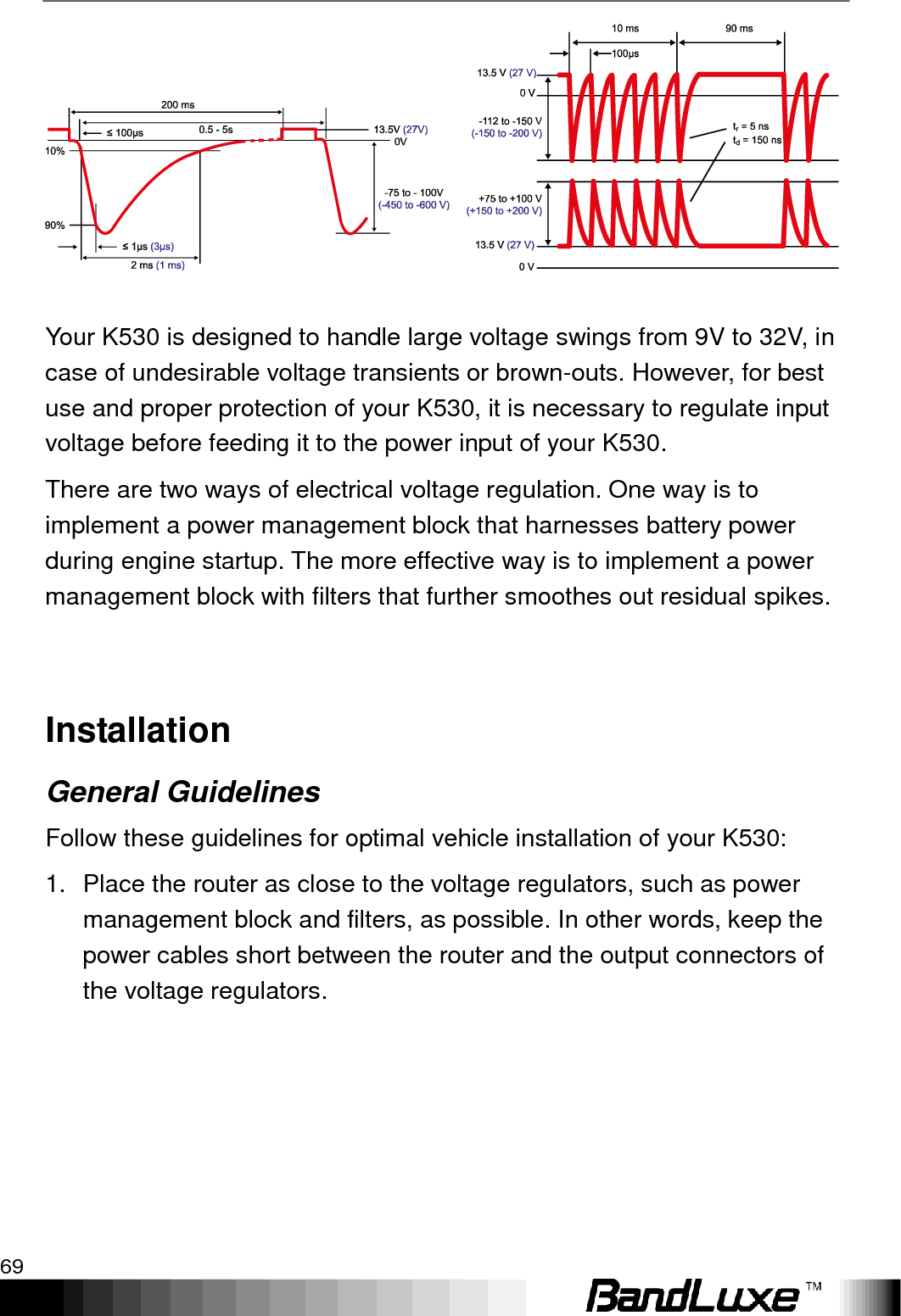   Appendix A: Vehicle Installation Guide 69      Your K530 is designed to handle large voltage swings from 9V to 32V, in case of undesirable voltage transients or brown-outs. However, for best use and proper protection of your K530, it is necessary to regulate input voltage before feeding it to the power input of your K530. There are two ways of electrical voltage regulation. One way is to implement a power management block that harnesses battery power during engine startup. The more effective way is to implement a power management block with filters that further smoothes out residual spikes.  Installation General Guidelines Follow these guidelines for optimal vehicle installation of your K530: 1.  Place the router as close to the voltage regulators, such as power management block and filters, as possible. In other words, keep the power cables short between the router and the output connectors of the voltage regulators. 
