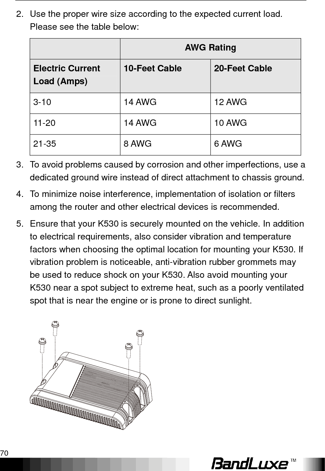 Appendix A: Vehicle Installation Guide 70  2.  Use the proper wire size according to the expected current load. Please see the table below:  AWG Rating Electric Current Load (Amps) 10-Feet Cable 20-Feet Cable 3-10 14 AWG 12 AWG 11-20 14 AWG 10 AWG 21-35 8 AWG 6 AWG 3.  To avoid problems caused by corrosion and other imperfections, use a dedicated ground wire instead of direct attachment to chassis ground. 4.  To minimize noise interference, implementation of isolation or filters among the router and other electrical devices is recommended. 5.  Ensure that your K530 is securely mounted on the vehicle. In addition to electrical requirements, also consider vibration and temperature factors when choosing the optimal location for mounting your K530. If vibration problem is noticeable, anti-vibration rubber grommets may be used to reduce shock on your K530. Also avoid mounting your K530 near a spot subject to extreme heat, such as a poorly ventilated spot that is near the engine or is prone to direct sunlight.   