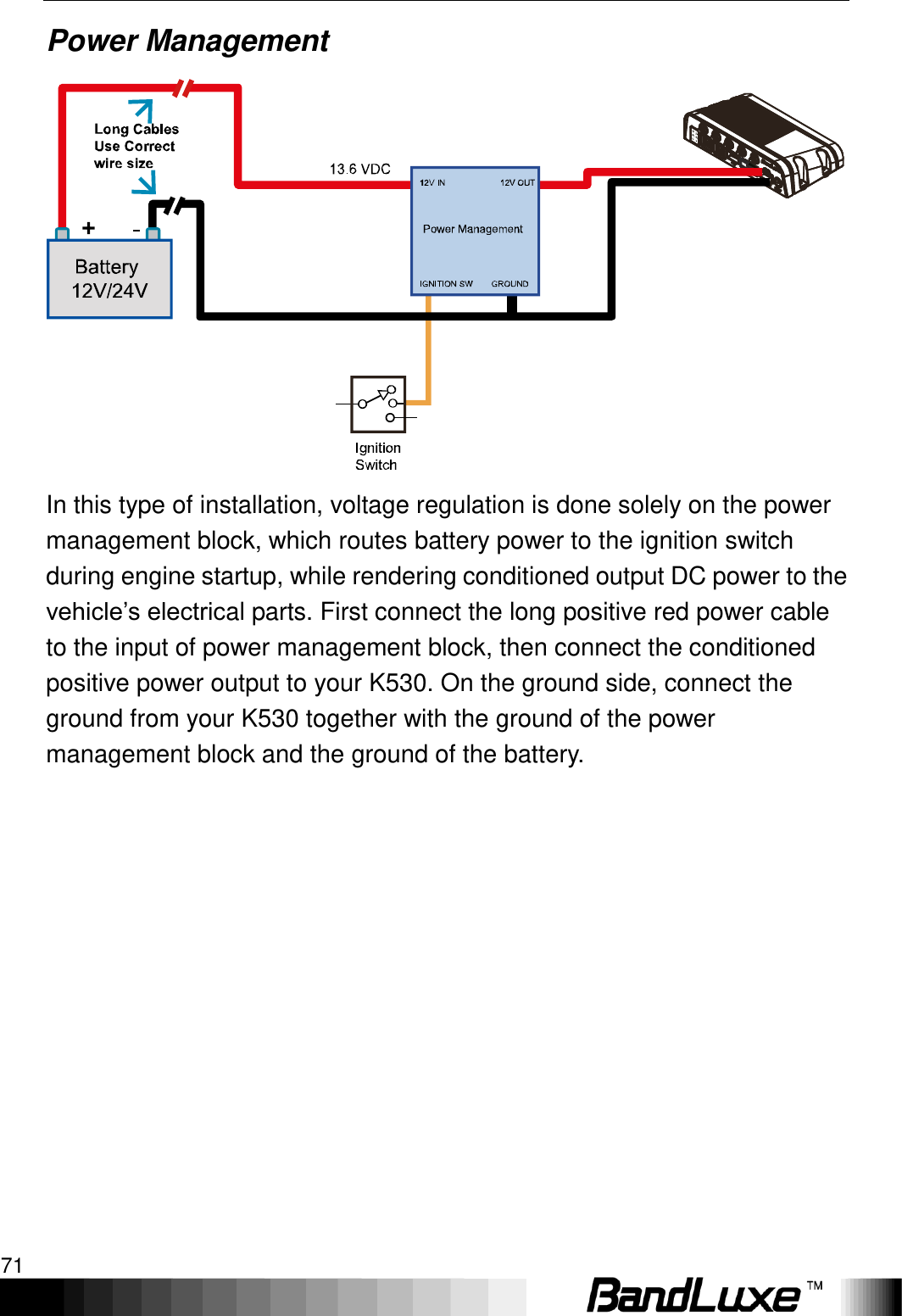   Appendix A: Vehicle Installation Guide 71 Power Management  In this type of installation, voltage regulation is done solely on the power management block, which routes battery power to the ignition switch during engine startup, while rendering conditioned output DC power to the vehicle‟s electrical parts. First connect the long positive red power cable to the input of power management block, then connect the conditioned positive power output to your K530. On the ground side, connect the ground from your K530 together with the ground of the power management block and the ground of the battery.  