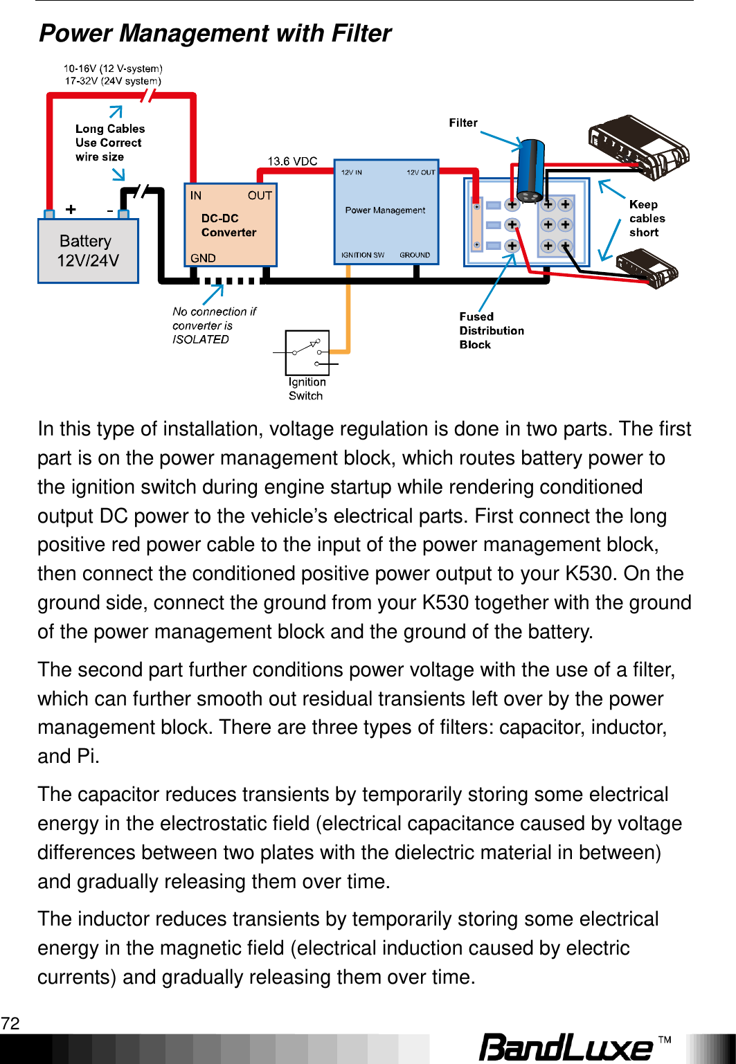 Appendix A: Vehicle Installation Guide 72  Power Management with Filter  In this type of installation, voltage regulation is done in two parts. The first part is on the power management block, which routes battery power to the ignition switch during engine startup while rendering conditioned output DC power to the vehicle‟s electrical parts. First connect the long positive red power cable to the input of the power management block, then connect the conditioned positive power output to your K530. On the ground side, connect the ground from your K530 together with the ground of the power management block and the ground of the battery. The second part further conditions power voltage with the use of a filter, which can further smooth out residual transients left over by the power management block. There are three types of filters: capacitor, inductor, and Pi.   The capacitor reduces transients by temporarily storing some electrical energy in the electrostatic field (electrical capacitance caused by voltage differences between two plates with the dielectric material in between) and gradually releasing them over time. The inductor reduces transients by temporarily storing some electrical energy in the magnetic field (electrical induction caused by electric currents) and gradually releasing them over time.   