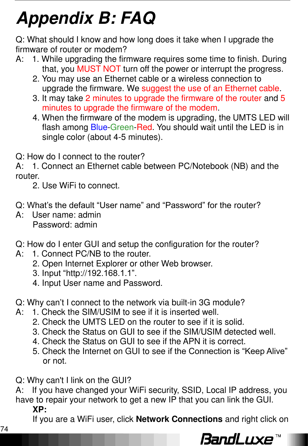 Appendix B: FAQ 74  Appendix B: FAQ Q: What should I know and how long does it take when I upgrade the firmware of router or modem?   A:    1. While upgrading the firmware requires some time to finish. During that, you MUST NOT turn off the power or interrupt the progress.         2. You may use an Ethernet cable or a wireless connection to upgrade the firmware. We suggest the use of an Ethernet cable.           3. It may take 2 minutes to upgrade the firmware of the router and 5 minutes to upgrade the firmware of the modem.           4. When the firmware of the modem is upgrading, the UMTS LED will flash among Blue-Green-Red. You should wait until the LED is in single color (about 4-5 minutes).  Q: How do I connect to the router?   A:    1. Connect an Ethernet cable between PC/Notebook (NB) and the router.       2. Use WiFi to connect.          Q: What‟s the default “User name” and “Password” for the router?   A:    User name: admin           Password: admin      Q: How do I enter GUI and setup the configuration for the router?   A:    1. Connect PC/NB to the router.           2. Open Internet Explorer or other Web browser.           3. Input “http://192.168.1.1”.           4. Input User name and Password.      Q: Why can‟t I connect to the network via built-in 3G module?   A:    1. Check the SIM/USIM to see if it is inserted well.           2. Check the UMTS LED on the router to see if it is solid.           3. Check the Status on GUI to see if the SIM/USIM detected well.           4. Check the Status on GUI to see if the APN it is correct.           5. Check the Internet on GUI to see if the Connection is “Keep Alive” or not.      Q: Why can&apos;t I link on the GUI?   A:    If you have changed your WiFi security, SSID, Local IP address, you   have to repair your network to get a new IP that you can link the GUI.   XP:   If you are a WiFi user, click Network Connections and right click on 