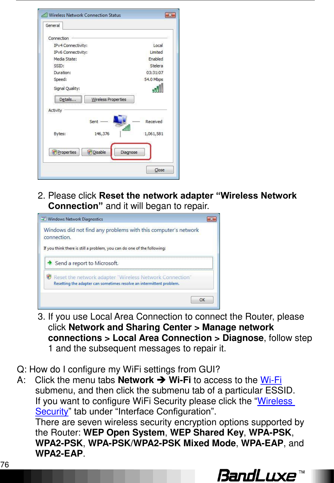 Appendix B: FAQ 76    2. Please click Reset the network adapter “Wireless Network Connection” and it will began to repair.    3. If you use Local Area Connection to connect the Router, please click Network and Sharing Center &gt; Manage network connections &gt; Local Area Connection &gt; Diagnose, follow step 1 and the subsequent messages to repair it.      Q: How do I configure my WiFi settings from GUI?   A:    Click the menu tabs Network  Wi-Fi to access to the Wi-Fi submenu, and then click the submenu tab of a particular ESSID.    If you want to configure WiFi Security please click the “Wireless Security” tab under “Interface Configuration”.   There are seven wireless security encryption options supported by the Router: WEP Open System, WEP Shared Key, WPA-PSK, WPA2-PSK, WPA-PSK/WPA2-PSK Mixed Mode, WPA-EAP, and WPA2-EAP.   