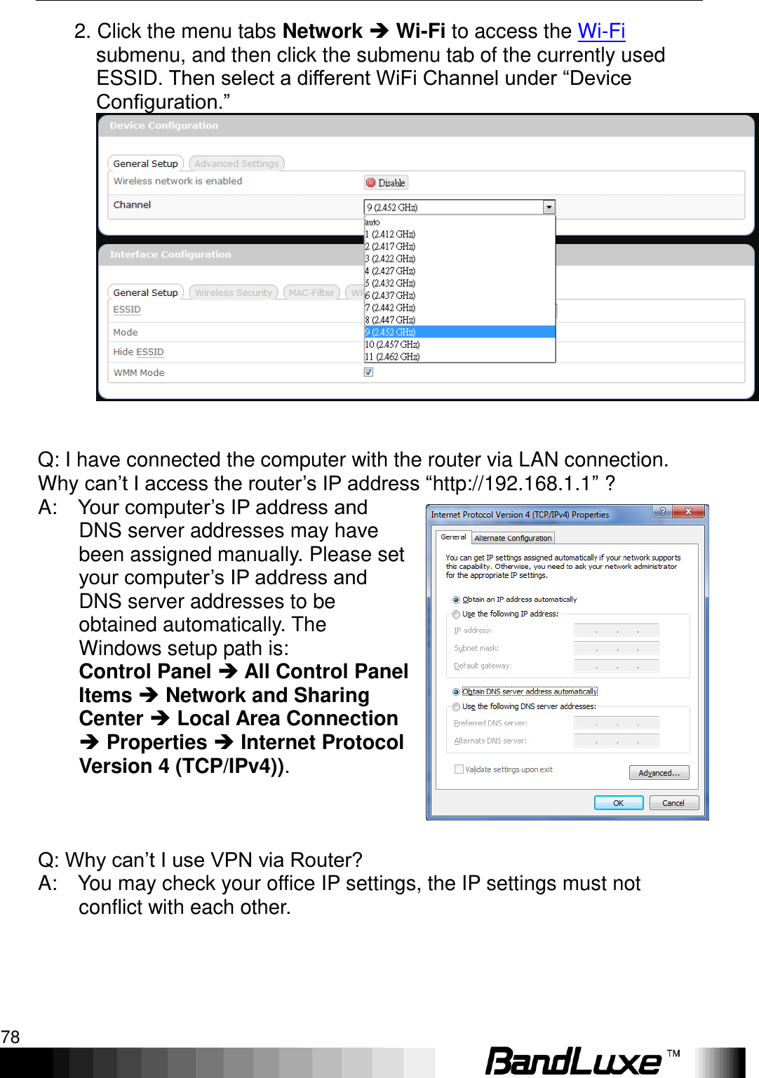 Appendix B: FAQ 78        2. Click the menu tabs Network  Wi-Fi to access the Wi-Fi submenu, and then click the submenu tab of the currently used ESSID. Then select a different WiFi Channel under “Device Configuration.”     Q: I have connected the computer with the router via LAN connection. Why can‟t I access the router‟s IP address “http://192.168.1.1” ?   A:    Your computer‟s IP address and DNS server addresses may have been assigned manually. Please set your computer‟s IP address and DNS server addresses to be obtained automatically. The Windows setup path is:   Control Panel  All Control Panel Items  Network and Sharing Center  Local Area Connection  Properties  Internet Protocol Version 4 (TCP/IPv4)).      Q: Why can‟t I use VPN via Router?   A:    You may check your office IP settings, the IP settings must not conflict with each other.        