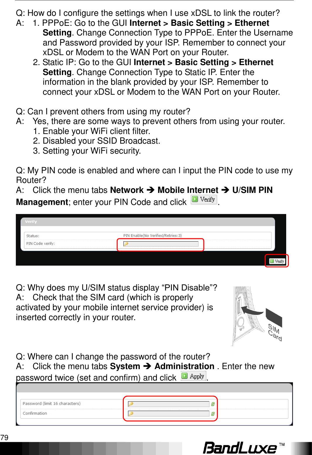   Appendix B: FAQ 79 Q: How do I configure the settings when I use xDSL to link the router?   A:    1. PPPoE: Go to the GUI Internet &gt; Basic Setting &gt; Ethernet Setting. Change Connection Type to PPPoE. Enter the Username and Password provided by your ISP. Remember to connect your xDSL or Modem to the WAN Port on your Router.   2. Static IP: Go to the GUI Internet &gt; Basic Setting &gt; Ethernet Setting. Change Connection Type to Static IP. Enter the information in the blank provided by your ISP. Remember to connect your xDSL or Modem to the WAN Port on your Router.    Q: Can I prevent others from using my router?   A:    Yes, there are some ways to prevent others from using your router.           1. Enable your WiFi client filter.           2. Disabled your SSID Broadcast.           3. Setting your WiFi security.      Q: My PIN code is enabled and where can I input the PIN code to use my Router?   A:    Click the menu tabs Network  Mobile Internet  U/SIM PIN Management; enter your PIN Code and click  .      Q: Why does my U/SIM status display “PIN Disable”?   A:    Check that the SIM card (which is properly activated by your mobile internet service provider) is inserted correctly in your router.            Q: Where can I change the password of the router?   A:    Click the menu tabs System  Administration . Enter the new password twice (set and confirm) and click  .  