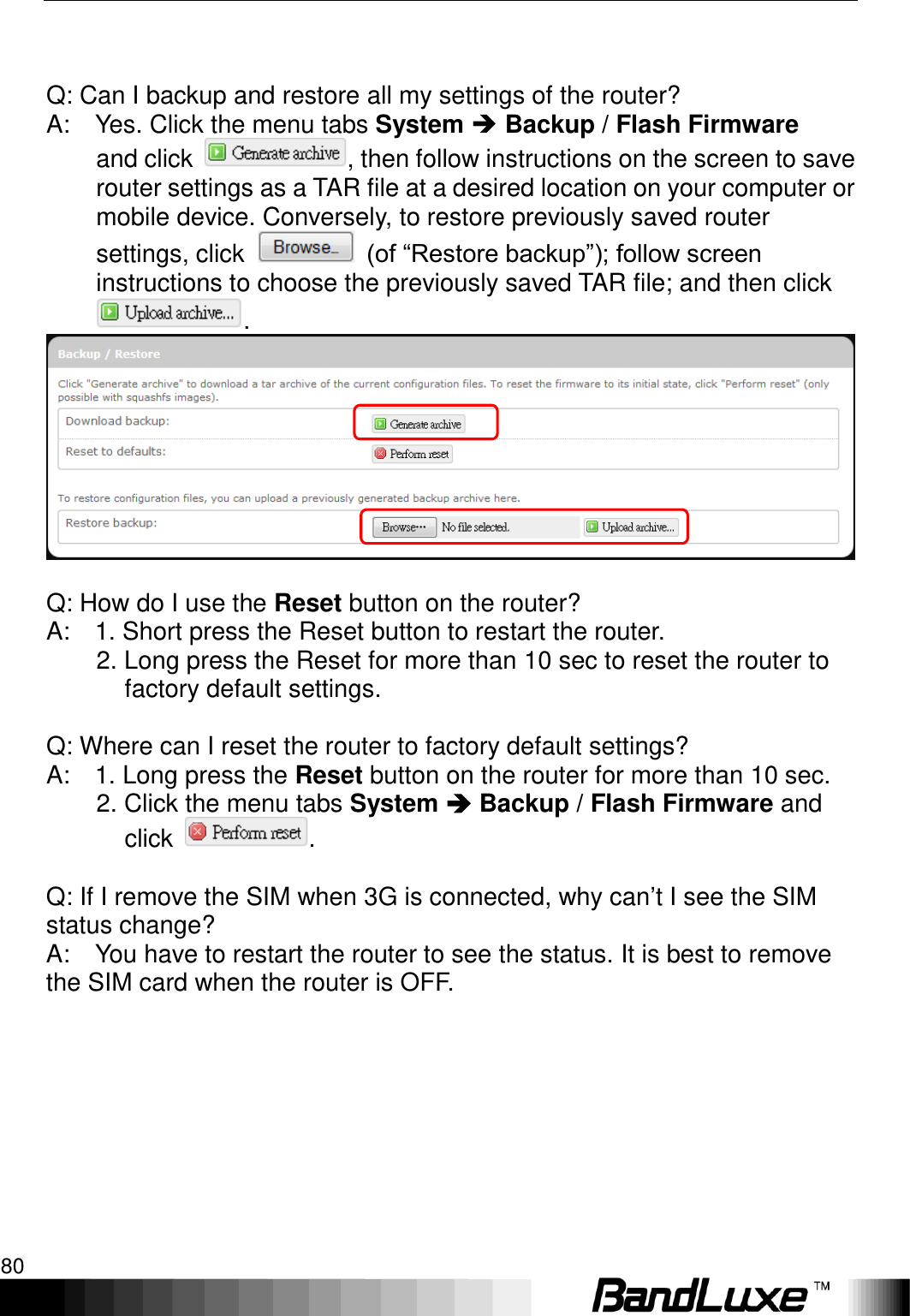 Appendix B: FAQ 80        Q: Can I backup and restore all my settings of the router?   A:    Yes. Click the menu tabs System  Backup / Flash Firmware  and click  , then follow instructions on the screen to save router settings as a TAR file at a desired location on your computer or mobile device. Conversely, to restore previously saved router settings, click    (of “Restore backup”); follow screen instructions to choose the previously saved TAR file; and then click .     Q: How do I use the Reset button on the router?   A:    1. Short press the Reset button to restart the router.           2. Long press the Reset for more than 10 sec to reset the router to factory default settings.      Q: Where can I reset the router to factory default settings?   A:    1. Long press the Reset button on the router for more than 10 sec.           2. Click the menu tabs System  Backup / Flash Firmware and click  .    Q: If I remove the SIM when 3G is connected, why can‟t I see the SIM status change?   A:    You have to restart the router to see the status. It is best to remove the SIM card when the router is OFF. 