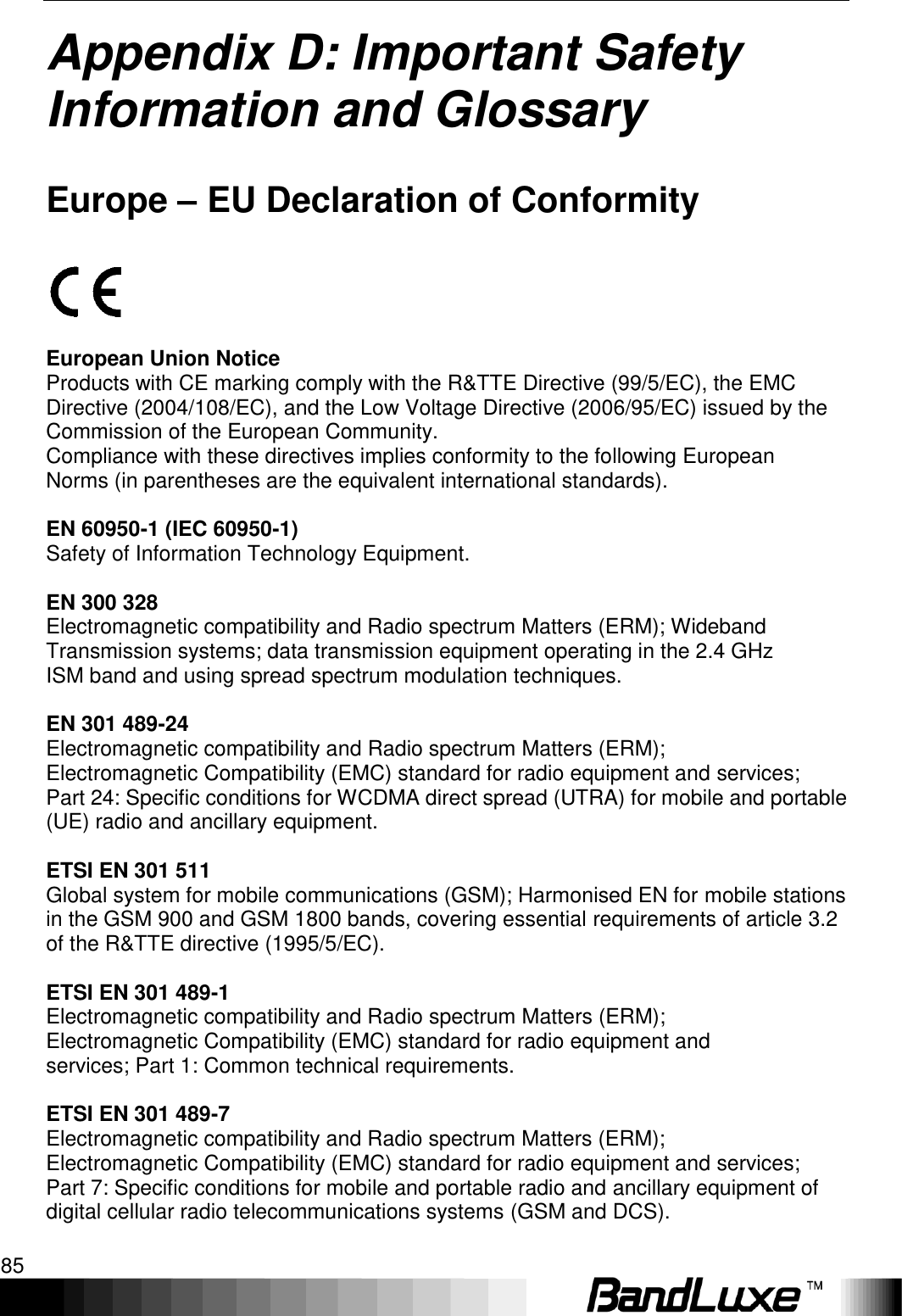   Appendix D: Important Safety Information and Glossary 85 Appendix D: Important Safety Information and Glossary   Europe – EU Declaration of Conformity    European Union Notice Products with CE marking comply with the R&amp;TTE Directive (99/5/EC), the EMC Directive (2004/108/EC), and the Low Voltage Directive (2006/95/EC) issued by the Commission of the European Community. Compliance with these directives implies conformity to the following European Norms (in parentheses are the equivalent international standards).  EN 60950-1 (IEC 60950-1) Safety of Information Technology Equipment.  EN 300 328 Electromagnetic compatibility and Radio spectrum Matters (ERM); Wideband Transmission systems; data transmission equipment operating in the 2.4 GHz ISM band and using spread spectrum modulation techniques.  EN 301 489-24 Electromagnetic compatibility and Radio spectrum Matters (ERM); Electromagnetic Compatibility (EMC) standard for radio equipment and services; Part 24: Specific conditions for WCDMA direct spread (UTRA) for mobile and portable (UE) radio and ancillary equipment.  ETSI EN 301 511 Global system for mobile communications (GSM); Harmonised EN for mobile stations in the GSM 900 and GSM 1800 bands, covering essential requirements of article 3.2 of the R&amp;TTE directive (1995/5/EC).  ETSI EN 301 489-1 Electromagnetic compatibility and Radio spectrum Matters (ERM); Electromagnetic Compatibility (EMC) standard for radio equipment and services; Part 1: Common technical requirements.  ETSI EN 301 489-7 Electromagnetic compatibility and Radio spectrum Matters (ERM); Electromagnetic Compatibility (EMC) standard for radio equipment and services; Part 7: Specific conditions for mobile and portable radio and ancillary equipment of digital cellular radio telecommunications systems (GSM and DCS).  