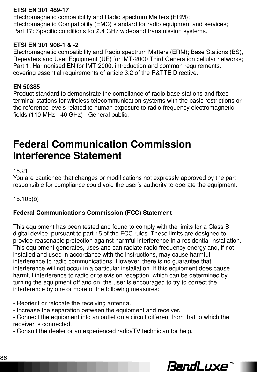 Appendix D: Important Safety Information and Glossary 86  ETSI EN 301 489-17 Electromagnetic compatibility and Radio spectrum Matters (ERM); Electromagnetic Compatibility (EMC) standard for radio equipment and services; Part 17: Specific conditions for 2.4 GHz wideband transmission systems.  ETSI EN 301 908-1 &amp; -2 Electromagnetic compatibility and Radio spectrum Matters (ERM); Base Stations (BS), Repeaters and User Equipment (UE) for IMT-2000 Third Generation cellular networks; Part 1: Harmonised EN for IMT-2000, introduction and common requirements, covering essential requirements of article 3.2 of the R&amp;TTE Directive.  EN 50385 Product standard to demonstrate the compliance of radio base stations and fixed terminal stations for wireless telecommunication systems with the basic restrictions or the reference levels related to human exposure to radio frequency electromagnetic fields (110 MHz - 40 GHz) - General public.  Federal Communication Commission Interference Statement 15.21 You are cautioned that changes or modifications not expressly approved by the part responsible for compliance could void the user‟s authority to operate the equipment.  15.105(b)  Federal Communications Commission (FCC) Statement  This equipment has been tested and found to comply with the limits for a Class B digital device, pursuant to part 15 of the FCC rules. These limits are designed to provide reasonable protection against harmful interference in a residential installation. This equipment generates, uses and can radiate radio frequency energy and, if not installed and used in accordance with the instructions, may cause harmful interference to radio communications. However, there is no guarantee that interference will not occur in a particular installation. If this equipment does cause harmful interference to radio or television reception, which can be determined by turning the equipment off and on, the user is encouraged to try to correct the interference by one or more of the following measures:  - Reorient or relocate the receiving antenna. - Increase the separation between the equipment and receiver. - Connect the equipment into an outlet on a circuit different from that to which the receiver is connected. - Consult the dealer or an experienced radio/TV technician for help.  