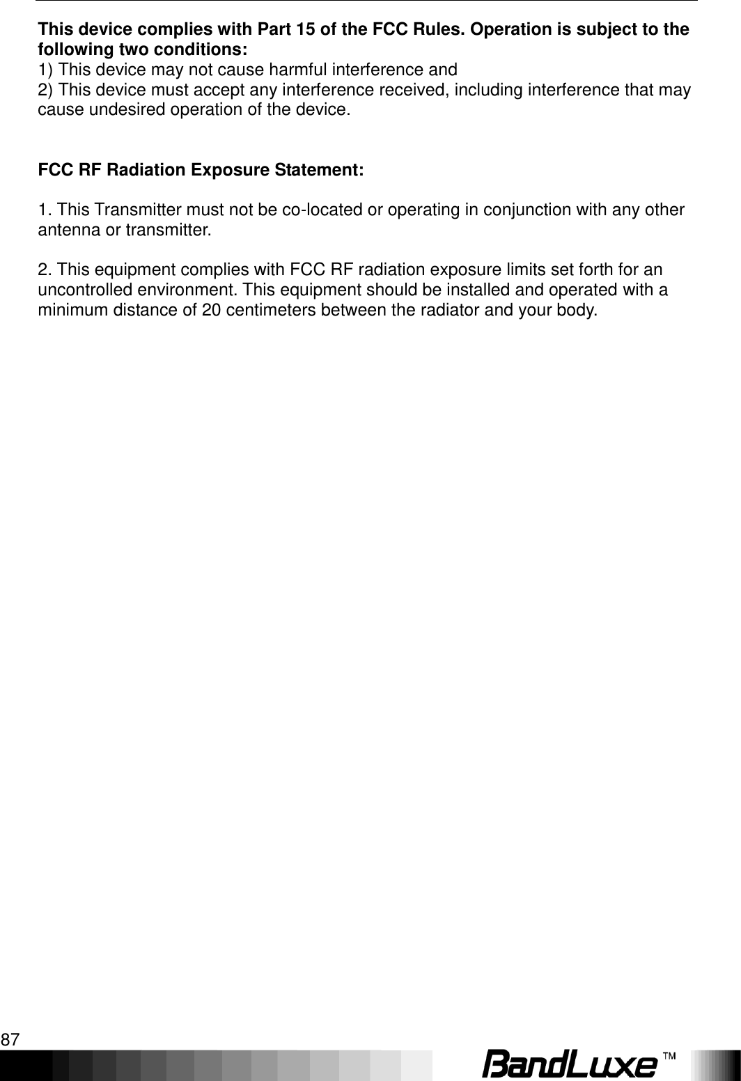   Appendix D: Important Safety Information and Glossary 87 This device complies with Part 15 of the FCC Rules. Operation is subject to the following two conditions: 1) This device may not cause harmful interference and 2) This device must accept any interference received, including interference that may cause undesired operation of the device.   FCC RF Radiation Exposure Statement:  1. This Transmitter must not be co-located or operating in conjunction with any other antenna or transmitter.  2. This equipment complies with FCC RF radiation exposure limits set forth for an uncontrolled environment. This equipment should be installed and operated with a minimum distance of 20 centimeters between the radiator and your body.   