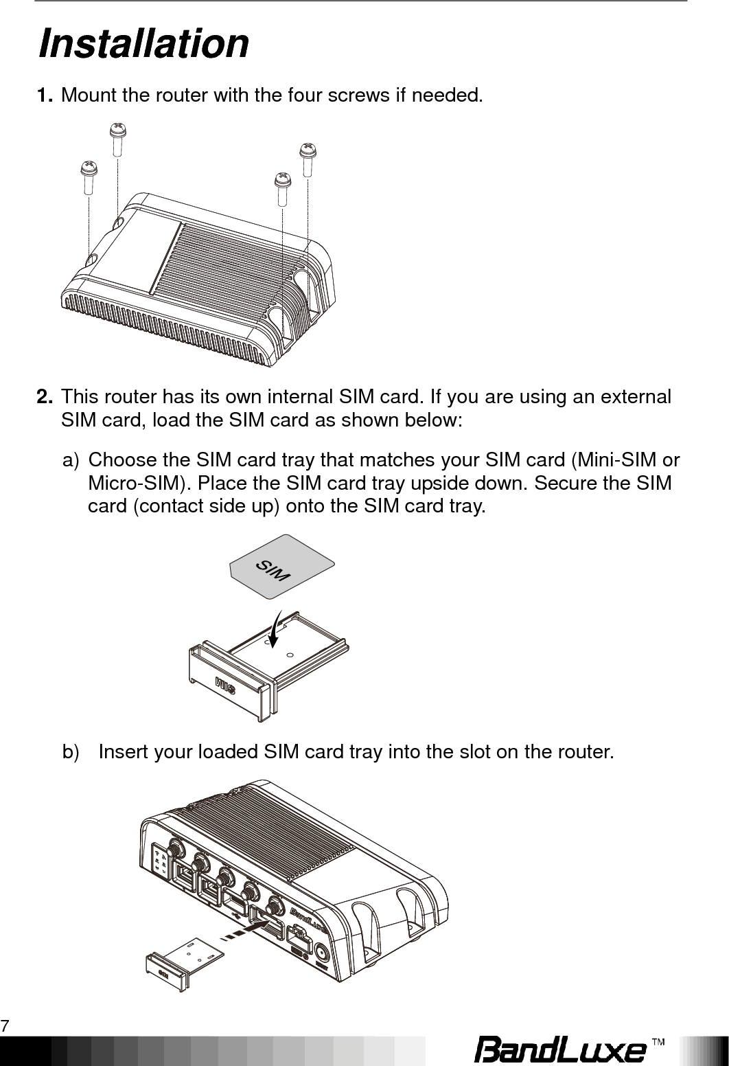   Installation 7 Installation 1. Mount the router with the four screws if needed.  2. This router has its own internal SIM card. If you are using an external SIM card, load the SIM card as shown below: a) Choose the SIM card tray that matches your SIM card (Mini-SIM or Micro-SIM). Place the SIM card tray upside down. Secure the SIM card (contact side up) onto the SIM card tray.    b)   Insert your loaded SIM card tray into the slot on the router.  