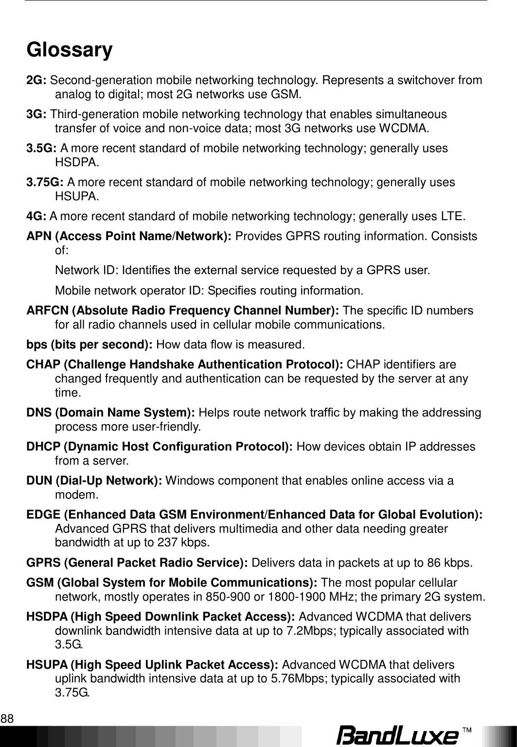 Appendix D: Important Safety Information and Glossary 88  Glossary 2G: Second-generation mobile networking technology. Represents a switchover from analog to digital; most 2G networks use GSM. 3G: Third-generation mobile networking technology that enables simultaneous transfer of voice and non-voice data; most 3G networks use WCDMA. 3.5G: A more recent standard of mobile networking technology; generally uses HSDPA. 3.75G: A more recent standard of mobile networking technology; generally uses HSUPA. 4G: A more recent standard of mobile networking technology; generally uses LTE. APN (Access Point Name/Network): Provides GPRS routing information. Consists of: Network ID: Identiﬁes the external service requested by a GPRS user.   Mobile network operator ID: Speciﬁes routing information. ARFCN (Absolute Radio Frequency Channel Number): The speciﬁc ID numbers for all radio channels used in cellular mobile communications. bps (bits per second): How data ﬂow is measured. CHAP (Challenge Handshake Authentication Protocol): CHAP identifiers are changed frequently and authentication can be requested by the server at any time.   DNS (Domain Name System): Helps route network trafﬁc by making the addressing process more user-friendly. DHCP (Dynamic Host Conﬁguration Protocol): How devices obtain IP addresses from a server. DUN (Dial-Up Network): Windows component that enables online access via a modem. EDGE (Enhanced Data GSM Environment/Enhanced Data for Global Evolution): Advanced GPRS that delivers multimedia and other data needing greater bandwidth at up to 237 kbps. GPRS (General Packet Radio Service): Delivers data in packets at up to 86 kbps. GSM (Global System for Mobile Communications): The most popular cellular network, mostly operates in 850-900 or 1800-1900 MHz; the primary 2G system. HSDPA (High Speed Downlink Packet Access): Advanced WCDMA that delivers downlink bandwidth intensive data at up to 7.2Mbps; typically associated with 3.5G. HSUPA (High Speed Uplink Packet Access): Advanced WCDMA that delivers uplink bandwidth intensive data at up to 5.76Mbps; typically associated with 3.75G. 