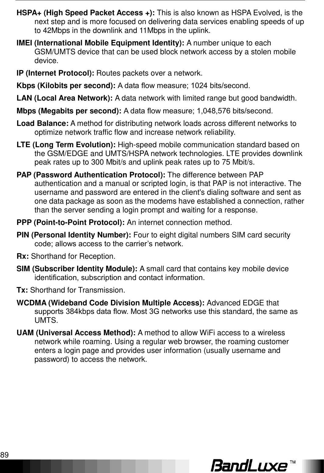   Appendix D: Important Safety Information and Glossary 89 HSPA+ (High Speed Packet Access +): This is also known as HSPA Evolved, is the next step and is more focused on delivering data services enabling speeds of up to 42Mbps in the downlink and 11Mbps in the uplink. IMEI (International Mobile Equipment Identity): A number unique to each GSM/UMTS device that can be used block network access by a stolen mobile device. IP (Internet Protocol): Routes packets over a network. Kbps (Kilobits per second): A data ﬂow measure; 1024 bits/second. LAN (Local Area Network): A data network with limited range but good bandwidth. Mbps (Megabits per second): A data ﬂow measure; 1,048,576 bits/second. Load Balance: A method for distributing network loads across different networks to optimize network traffic flow and increase network reliability. LTE (Long Term Evolution): High-speed mobile communication standard based on the GSM/EDGE and UMTS/HSPA network technologies. LTE provides downlink peak rates up to 300 Mbit/s and uplink peak rates up to 75 Mbit/s. PAP (Password Authentication Protocol): The difference between PAP authentication and a manual or scripted login, is that PAP is not interactive. The username and password are entered in the client&apos;s dialing software and sent as one data package as soon as the modems have established a connection, rather than the server sending a login prompt and waiting for a response. PPP (Point-to-Point Protocol): An internet connection method. PIN (Personal Identity Number): Four to eight digital numbers SIM card security code; allows access to the carrier‟s network. Rx: Shorthand for Reception. SIM (Subscriber Identity Module): A small card that contains key mobile device identiﬁcation, subscription and contact information. Tx: Shorthand for Transmission. WCDMA (Wideband Code Division Multiple Access): Advanced EDGE that supports 384kbps data ﬂow. Most 3G networks use this standard, the same as UMTS. UAM (Universal Access Method): A method to allow WiFi access to a wireless network while roaming. Using a regular web browser, the roaming customer enters a login page and provides user information (usually username and password) to access the network.   