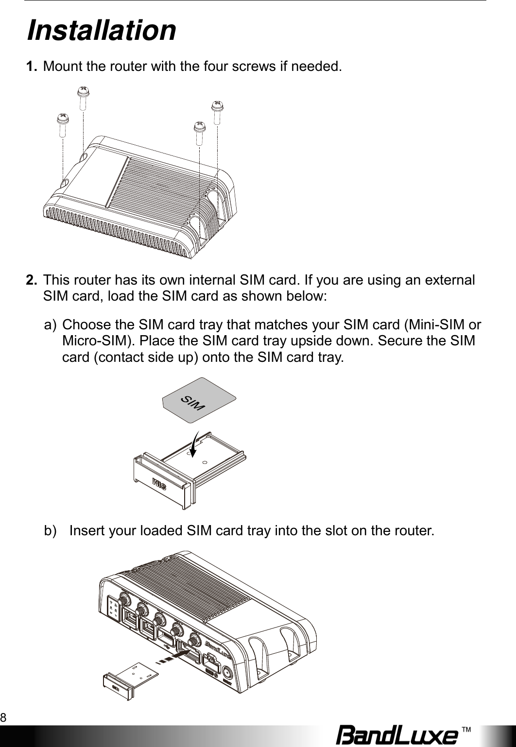 Installation 8  Installation 1. Mount the router with the four screws if needed.  2. This router has its own internal SIM card. If you are using an external SIM card, load the SIM card as shown below: a) Choose the SIM card tray that matches your SIM card (Mini-SIM or Micro-SIM). Place the SIM card tray upside down. Secure the SIM card (contact side up) onto the SIM card tray.    b)   Insert your loaded SIM card tray into the slot on the router.  