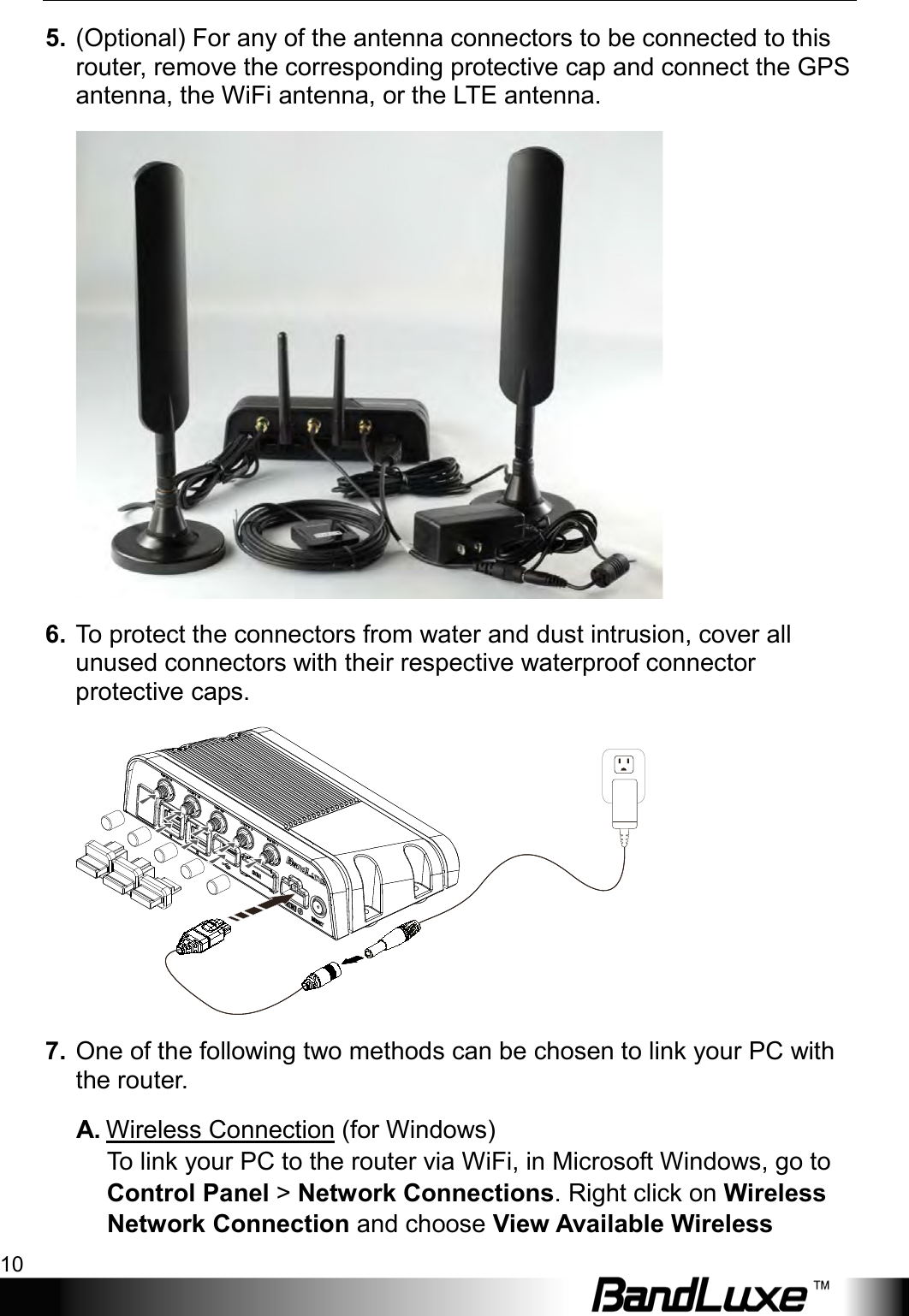 Installation 10  5. (Optional) For any of the antenna connectors to be connected to this router, remove the corresponding protective cap and connect the GPS antenna, the WiFi antenna, or the LTE antenna.  6. To protect the connectors from water and dust intrusion, cover all unused connectors with their respective waterproof connector protective caps.  7. One of the following two methods can be chosen to link your PC with the router. A. Wireless Connection (for Windows) To  link your PC to the router via WiFi, in Microsoft Windows, go to Control Panel &gt; Network Connections. Right click on Wireless Network Connection and choose View Available Wireless 