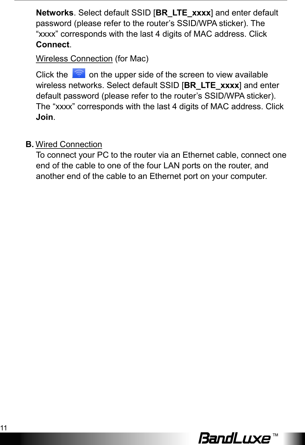  Installation 11 Networks. Select default SSID [BR_LTE_xxxx] and enter default password (please refer to the router’s SSID/WPA sticker). The “xxxx” corresponds with the last 4 digits of MAC address. Click Connect.     Wireless Connection (for Mac)   Click the   on the upper side of the screen to view available wireless networks. Select default SSID [BR_LTE_xxxx] and enter default password (please refer to the router’s SSID/WPA sticker). The “xxxx” corresponds with the last 4 digits of MAC address. Click Join.  B. Wired Connection To connect your PC to the router via an Ethernet cable, connect one end of the cable to one of the four LAN ports on the router, and another end of the cable to an Ethernet port on your computer.  