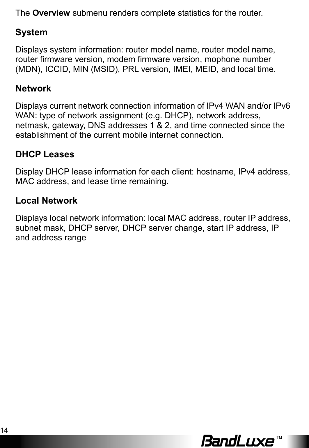 Using Web-based Management 14  The Overview submenu renders complete statistics for the router. System Displays system information: router model name, router model name, router firmware version, modem firmware version, mophone number (MDN), ICCID, MIN (MSID), PRL version, IMEI, MEID, and local time. Network Displays current network connection information of IPv4 WAN and/or IPv6 WAN: type of network assignment (e.g. DHCP), network address, netmask, gateway, DNS addresses 1 &amp; 2, and time connected since the establishment of the current mobile internet connection. DHCP Leases Display DHCP lease information for each client: hostname, IPv4 address, MAC address, and lease time remaining. Local Network Displays local network information: local MAC address, router IP address, subnet mask, DHCP server, DHCP server change, start IP address, IP and address range 