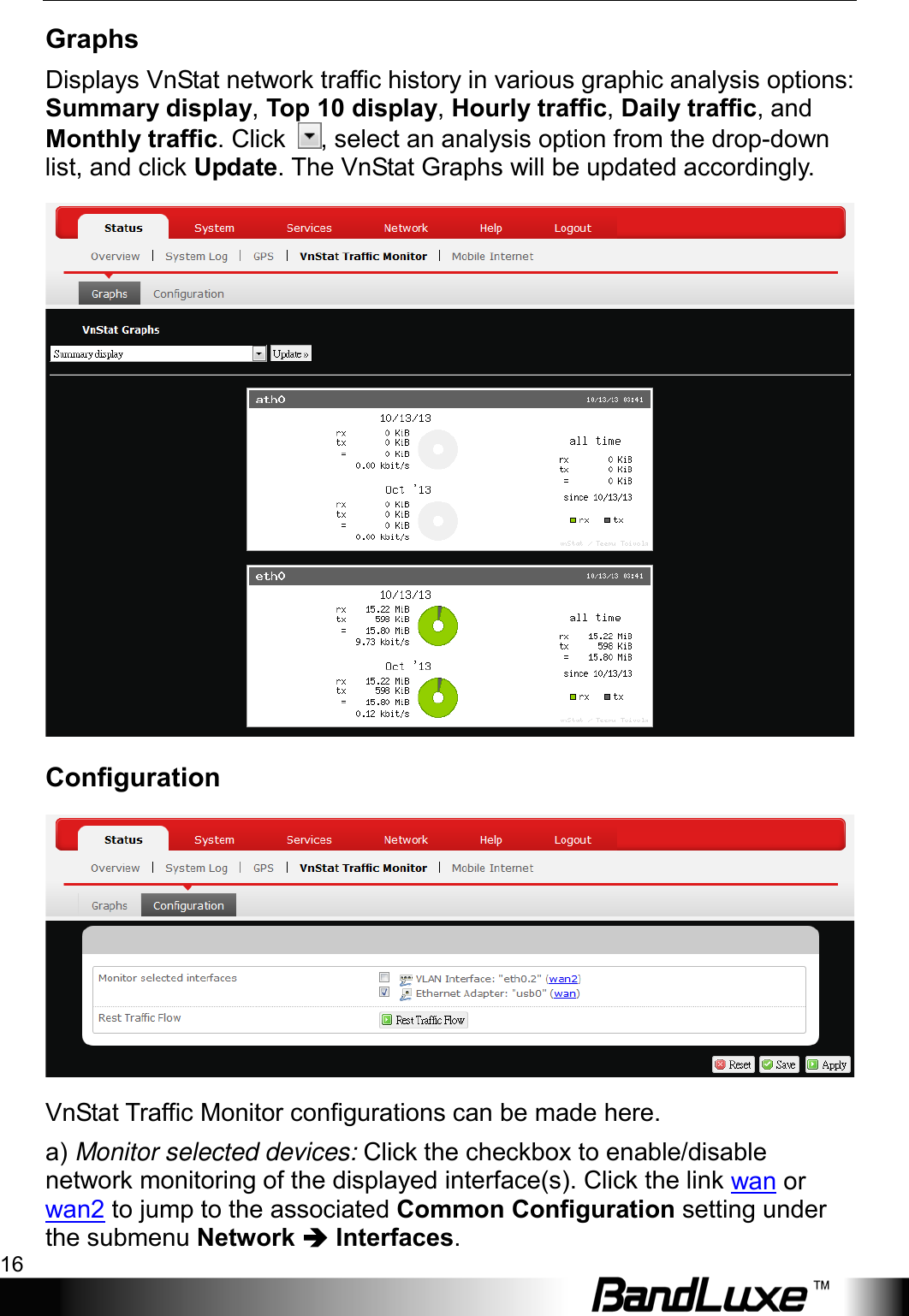 Using Web-based Management 16  Graphs Displays VnStat network traffic history in various graphic analysis options: Summary display, Top 10 display, Hourly traffic, Daily traffic, and Monthly traffic. Click  , select an analysis option from the drop-down list, and click Update. The VnStat Graphs will be updated accordingly.    Configuration  VnStat Traffic Monitor configurations can be made here. a) Monitor selected devices: Click the checkbox to enable/disable network monitoring of the displayed interface(s). Click the link wan or wan2 to jump to the associated Common Configuration setting under the submenu Network  Interfaces. 