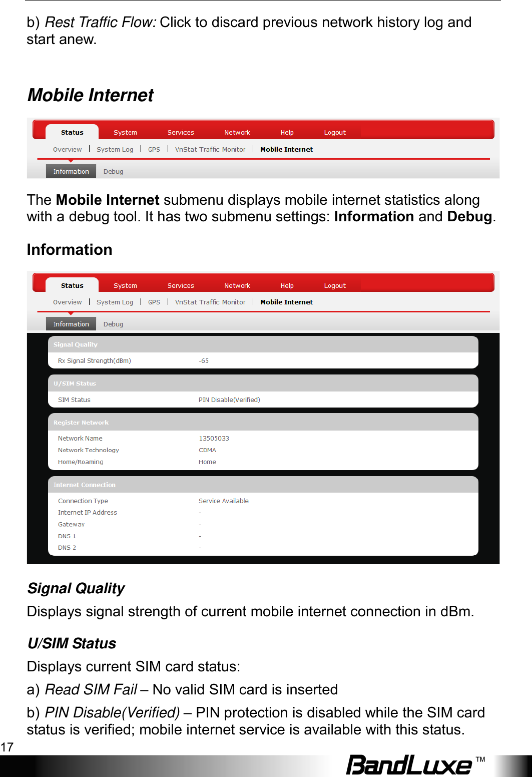  Using Web-based Management 17 b) Rest Traffic Flow: Click to discard previous network history log and start anew.  Mobile Internet  The Mobile Internet submenu displays mobile internet statistics along with a debug tool. It has two submenu settings: Information and Debug. Information  Signal Quality Displays signal strength of current mobile internet connection in dBm. U/SIM Status Displays current SIM card status: a) Read SIM Fail – No valid SIM card is inserted b) PIN Disable(Verified) – PIN protection is disabled while the SIM card status is verified; mobile internet service is available with this status. 