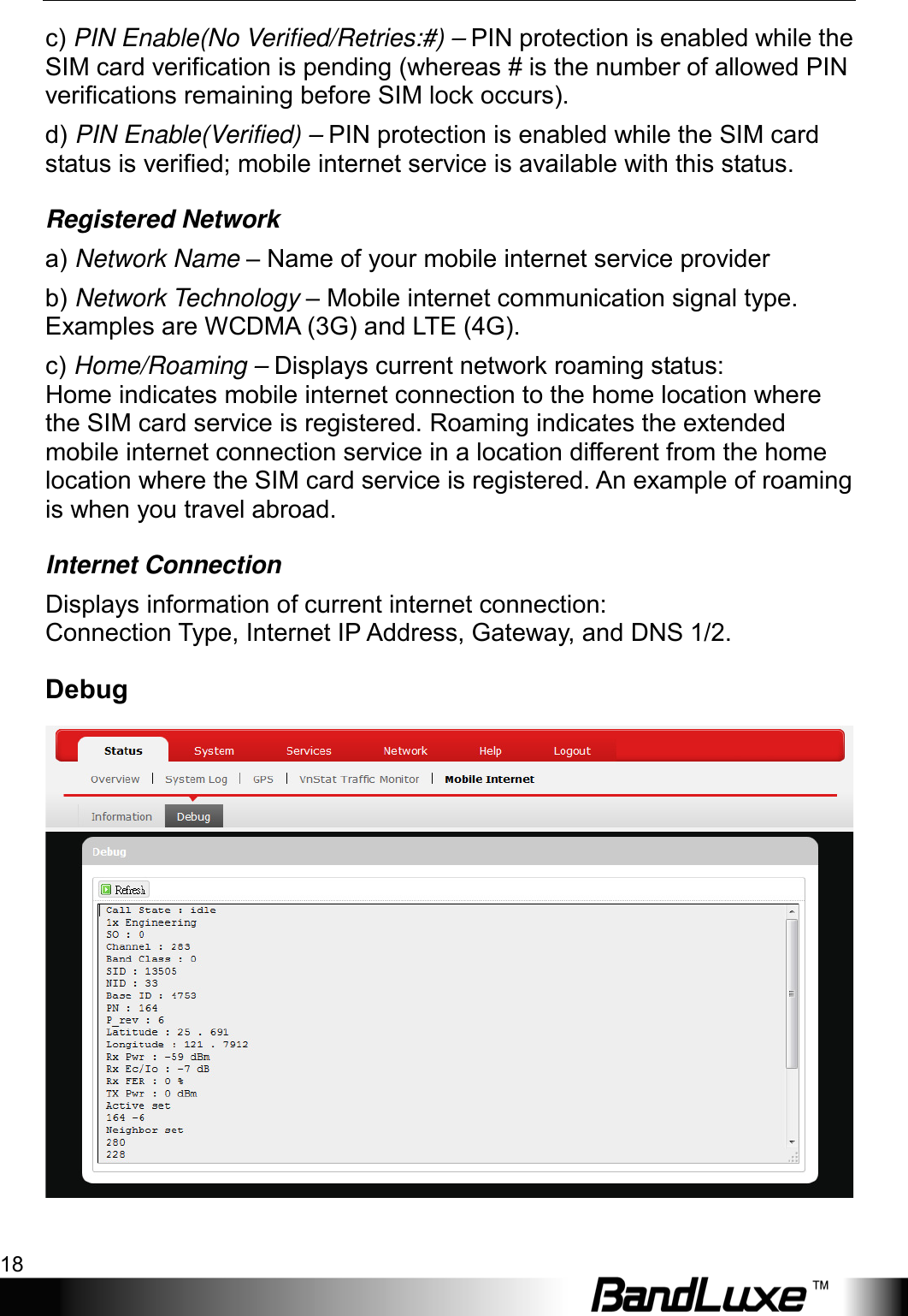 Using Web-based Management 18  c) PIN Enable(No Verified/Retries:#) – PIN protection is enabled while the SIM card verification is pending (whereas # is the number of allowed PIN verifications remaining before SIM lock occurs). d) PIN Enable(Verified) – PIN protection is enabled while the SIM card status is verified; mobile internet service is available with this status. Registered Network a) Network Name – Name of your mobile internet service provider b) Network Technology – Mobile internet communication signal type. Examples are WCDMA (3G) and LTE (4G). c) Home/Roaming – Displays current network roaming status: Home indicates mobile internet connection to the home location where the SIM card service is registered. Roaming indicates the extended mobile internet connection service in a location different from the home location where the SIM card service is registered. An example of roaming is when you travel abroad. Internet Connection Displays information of current internet connection: Connection Type, Internet IP Address, Gateway, and DNS 1/2. Debug  