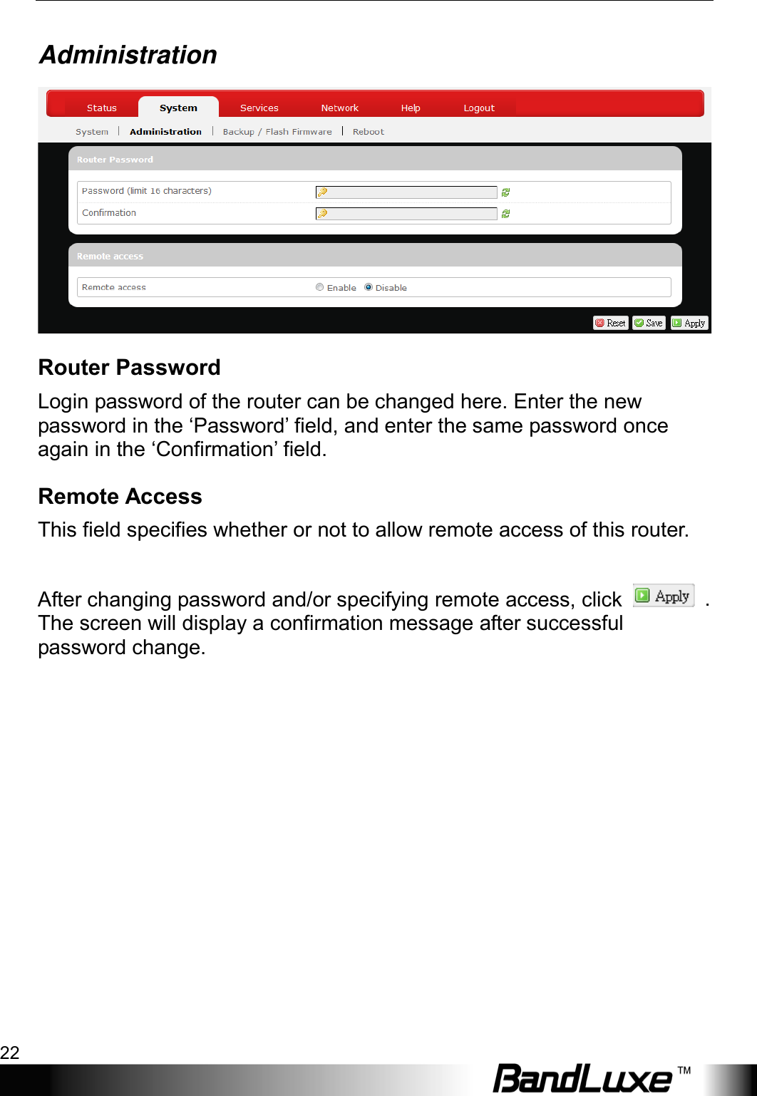 Using Web-based Management 22  Administration  Router Password Login password of the router can be changed here. Enter the new password in the ‘Password’ field, and enter the same password once again in the ‘Confirmation’ field. Remote Access This field specifies whether or not to allow remote access of this router.    After changing password and/or specifying remote access, click   . The screen will display a confirmation message after successful password change.  