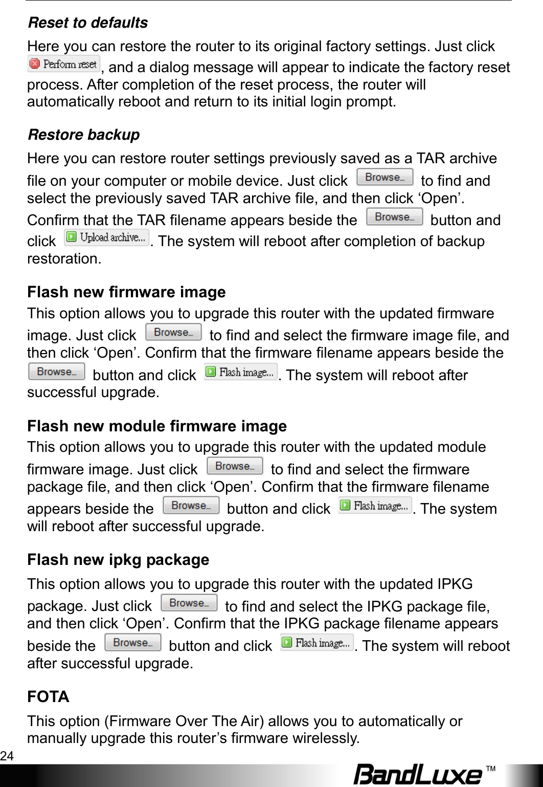 Using Web-based Management 24  Reset to defaults Here you can restore the router to its original factory settings. Just click , and a dialog message will appear to indicate the factory reset process. After completion of the reset process, the router will automatically reboot and return to its initial login prompt. Restore backup Here you can restore router settings previously saved as a TAR archive file on your computer or mobile device. Just click   to find and select the previously saved TAR archive file, and then click ‘Open’. Confirm that the TAR filename appears beside the   button and click  . The system will reboot after completion of backup restoration.   Flash new firmware image This option allows you to upgrade this router with the updated firmware image. Just click   to find and select the firmware image file, and then click ‘Open’. Confirm that the firmware filename appears beside the  button and click  . The system will reboot after successful upgrade.   Flash new module firmware image This option allows you to upgrade this router with the updated module firmware image. Just click   to find and select the firmware package file, and then click ‘Open’. Confirm that the firmware filename appears beside the   button and click  . The system will reboot after successful upgrade. Flash new ipkg package This option allows you to upgrade this router with the updated IPKG package. Just click   to find and select the IPKG package file, and then click ‘Open’. Confirm that the IPKG package filename appears beside the   button and click  . The system will reboot after successful upgrade.   FOTA This option (Firmware Over The Air) allows you to automatically or manually upgrade this router’s firmware wirelessly.   