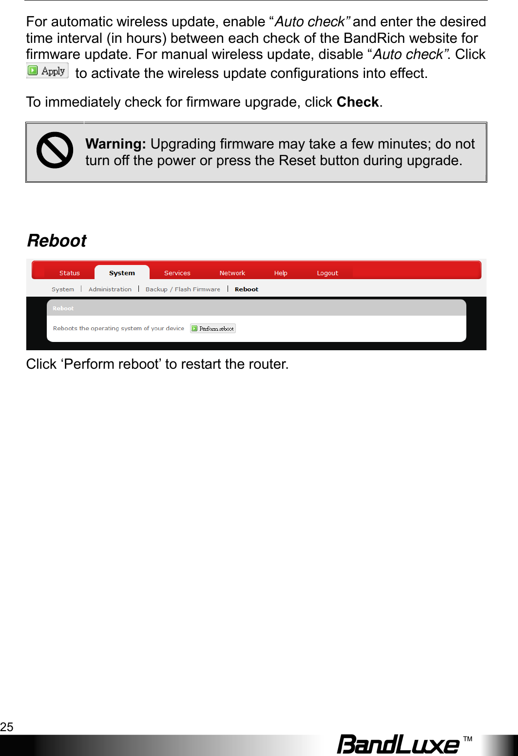  Using Web-based Management 25 For automatic wireless update, enable “Auto check” and enter the desired time interval (in hours) between each check of the BandRich website for firmware update. For manual wireless update, disable “Auto check”. Click  to activate the wireless update configurations into effect. To immediately check for firmware upgrade, click Check.  Warning: Upgrading firmware may take a few minutes; do not turn off the power or press the Reset button during upgrade.  Reboot  Click ‘Perform reboot’ to restart the router. 