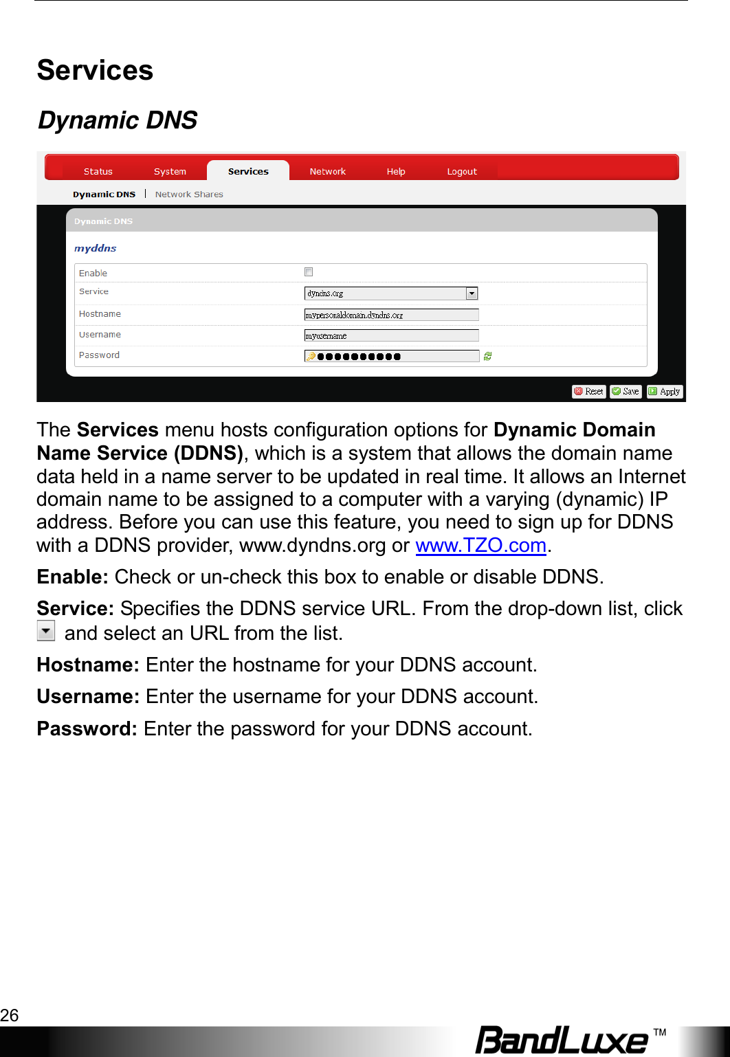 Using Web-based Management 26  Services Dynamic DNS  The Services menu hosts configuration options for Dynamic Domain Name Service (DDNS), which is a system that allows the domain name data held in a name server to be updated in real time. It allows an Internet domain name to be assigned to a computer with a varying (dynamic) IP address. Before you can use this feature, you need to sign up for DDNS with a DDNS provider, www.dyndns.org or www.TZO.com. Enable: Check or un-check this box to enable or disable DDNS. Service: Specifies the DDNS service URL. From the drop-down list, click  and select an URL from the list. Hostname: Enter the hostname for your DDNS account. Username: Enter the username for your DDNS account. Password: Enter the password for your DDNS account. 