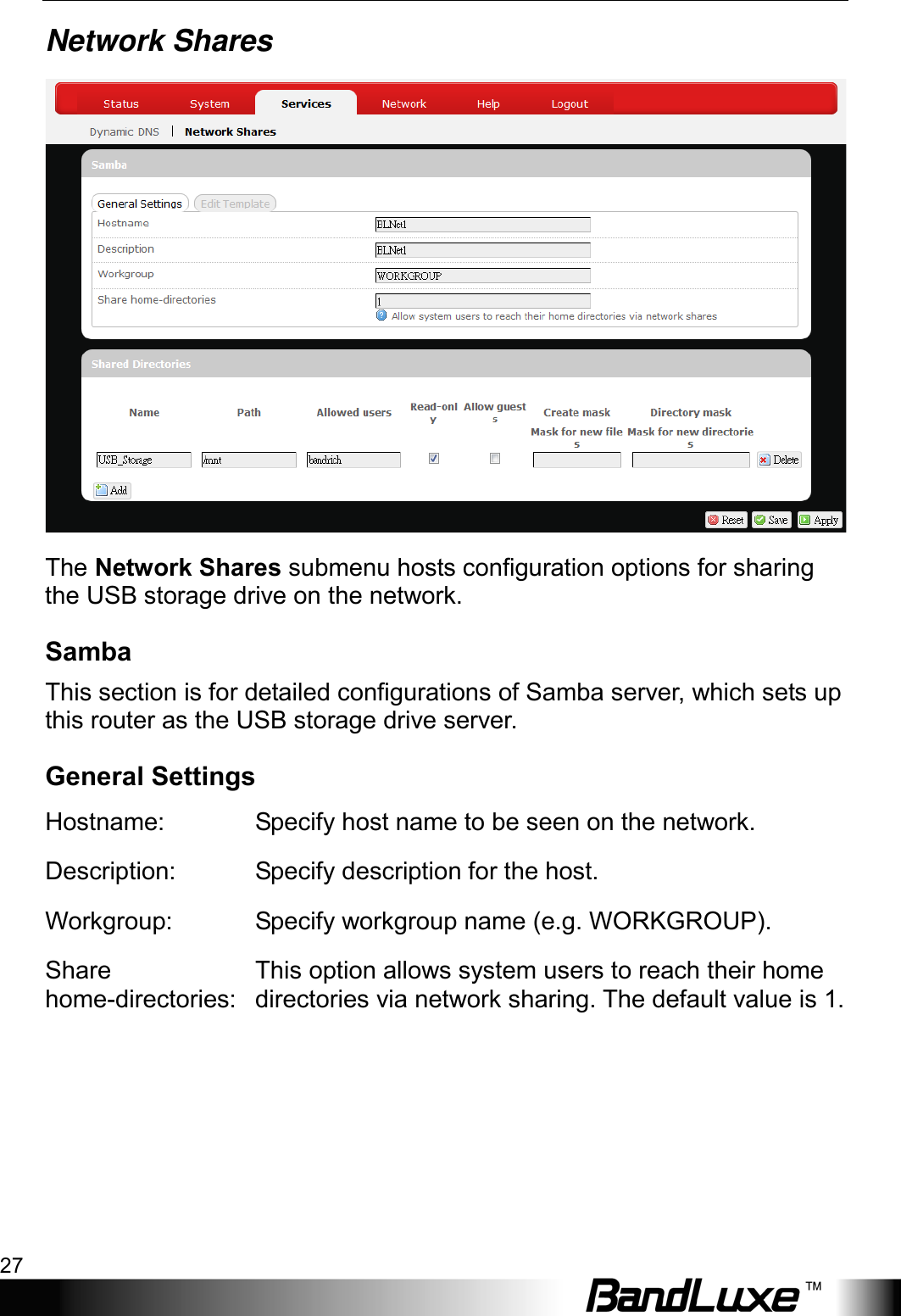  Using Web-based Management 27 Network Shares  The Network Shares submenu hosts configuration options for sharing the USB storage drive on the network. Samba This section is for detailed configurations of Samba server, which sets up this router as the USB storage drive server. General Settings Hostname: Specify host name to be seen on the network. Description: Specify description for the host. Workgroup:  Specify workgroup name (e.g. WORKGROUP). Share home-directories: This option allows system users to reach their home directories via network sharing. The default value is 1. 