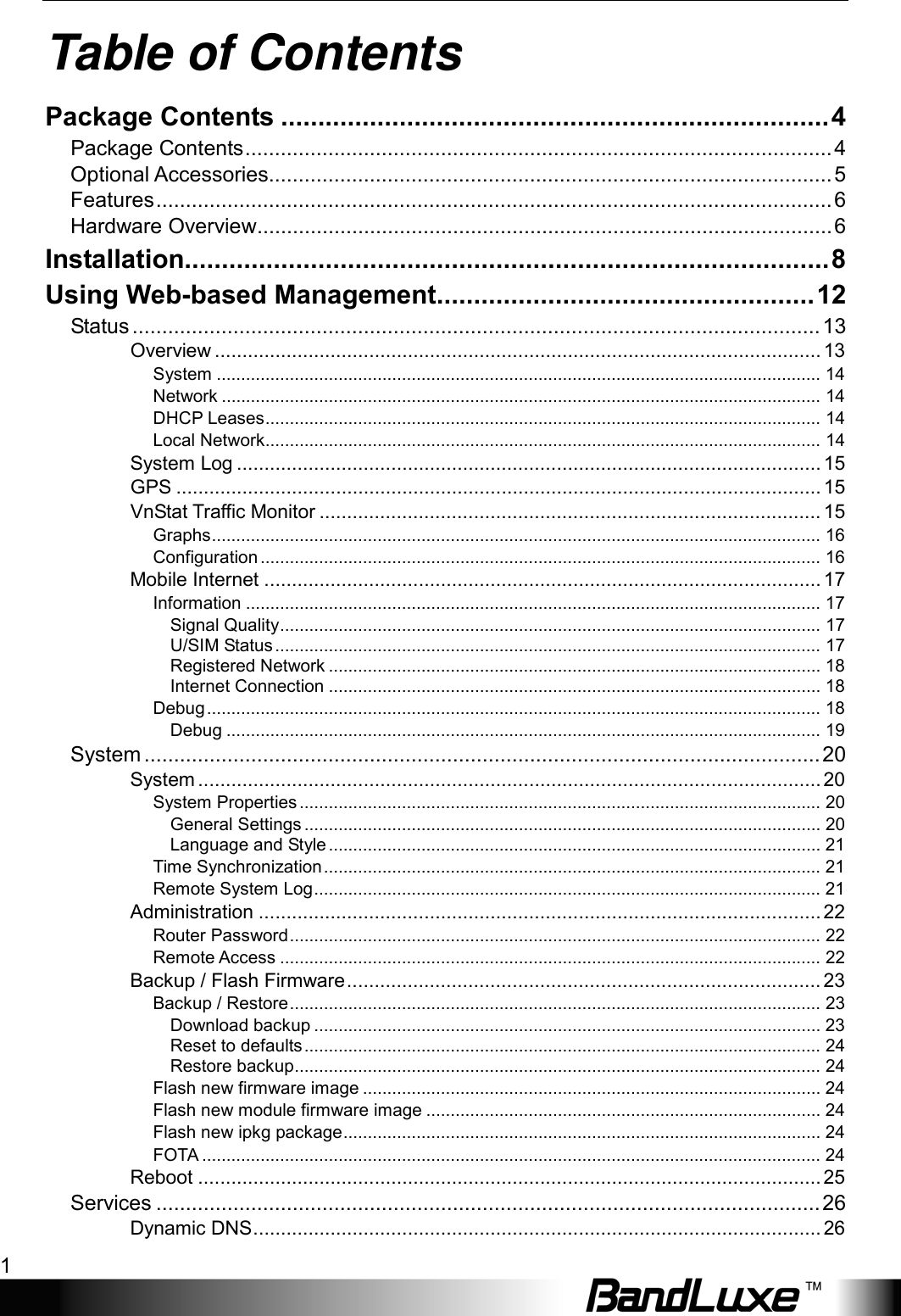    1 Table of Contents Package Contents .......................................................................... 4 Package Contents ................................................................................................... 4 Optional Accessories ............................................................................................... 5 Features .................................................................................................................. 6 Hardware Overview ................................................................................................. 6 Installation....................................................................................... 8 Using Web-based Management ................................................... 12 Status .................................................................................................................... 13 Overview .............................................................................................................. 13 System ............................................................................................................................ 14 Network ........................................................................................................................... 14 DHCP Leases .................................................................................................................. 14 Local Network .................................................................................................................. 14 System Log .......................................................................................................... 15 GPS ..................................................................................................................... 15 VnStat Traffic Monitor ........................................................................................... 15 Graphs ............................................................................................................................. 16 Configuration ................................................................................................................... 16 Mobile Internet ..................................................................................................... 17 Information ...................................................................................................................... 17 Signal Quality ............................................................................................................... 17 U/SIM Status ................................................................................................................ 17 Registered Network ..................................................................................................... 18 Internet Connection ..................................................................................................... 18 Debug .............................................................................................................................. 18 Debug .......................................................................................................................... 19 System .................................................................................................................. 20 System ................................................................................................................. 20 System Properties ........................................................................................................... 20 General Settings .......................................................................................................... 20 Language and Style ..................................................................................................... 21 Time Synchronization ...................................................................................................... 21 Remote System Log ........................................................................................................ 21 Administration ...................................................................................................... 22 Router Password ............................................................................................................. 22 Remote Access ............................................................................................................... 22 Backup / Flash Firmware ...................................................................................... 23 Backup / Restore ............................................................................................................. 23 Download backup ........................................................................................................ 23 Reset to defaults .......................................................................................................... 24 Restore backup ............................................................................................................ 24 Flash new firmware image .............................................................................................. 24 Flash new module firmware image ................................................................................. 24 Flash new ipkg package .................................................................................................. 24 FOTA ............................................................................................................................... 24 Reboot ................................................................................................................. 25 Services ................................................................................................................ 26 Dynamic DNS ....................................................................................................... 26 