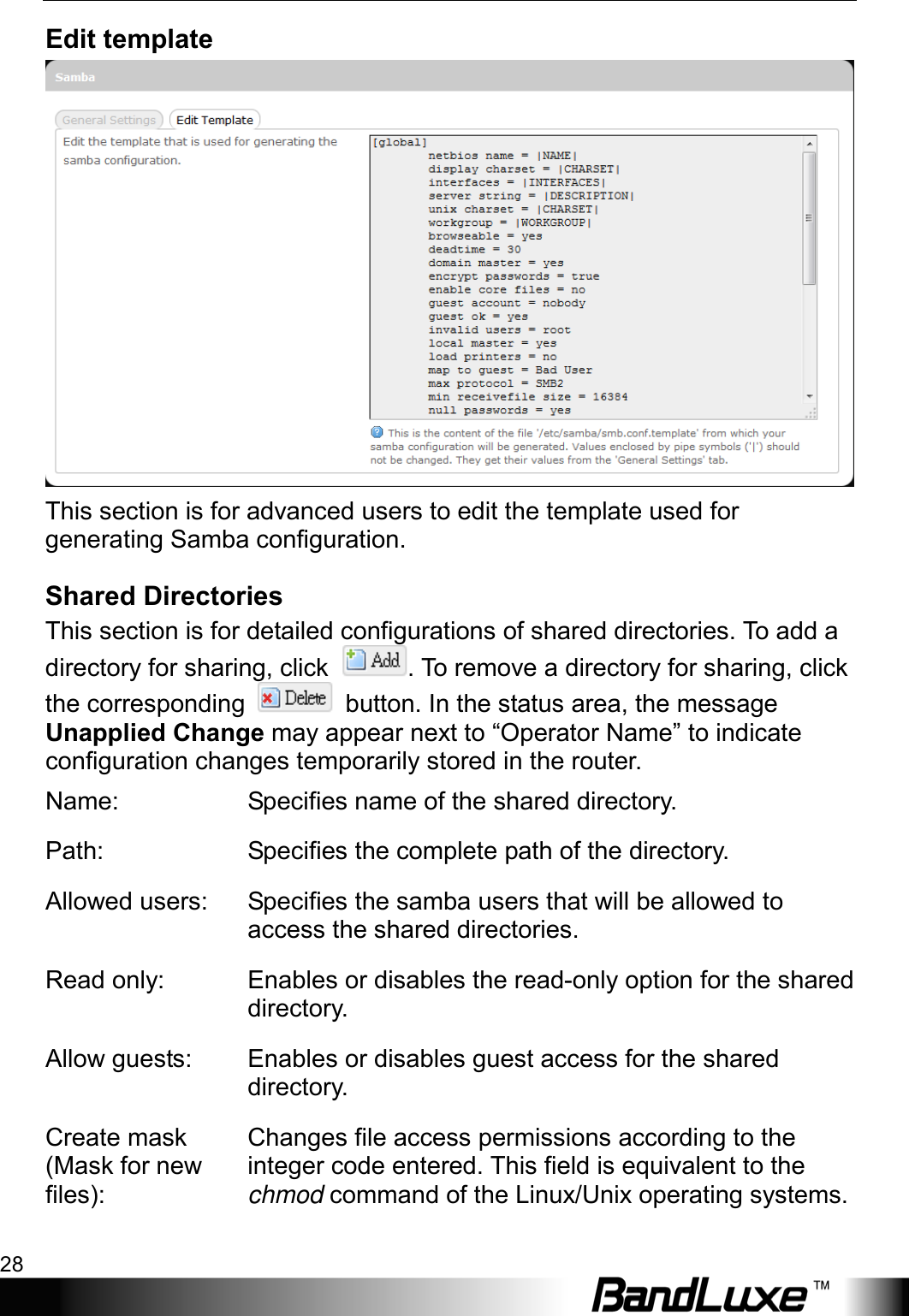 Using Web-based Management 28  Edit template  This section is for advanced users to edit the template used for generating Samba configuration. Shared Directories This section is for detailed configurations of shared directories. To add a directory for sharing, click  . To remove a directory for sharing, click the corresponding   button. In the status area, the message Unapplied Change may appear next to “Operator Name” to indicate configuration changes temporarily stored in the router. Name: Specifies name of the shared directory. Path: Specifies the complete path of the directory. Allowed users: Specifies the samba users that will be allowed to access the shared directories. Read only: Enables or disables the read-only option for the shared directory. Allow guests: Enables or disables guest access for the shared directory. Create mask (Mask for new files): Changes file access permissions according to the integer code entered. This field is equivalent to the chmod command of the Linux/Unix operating systems. 