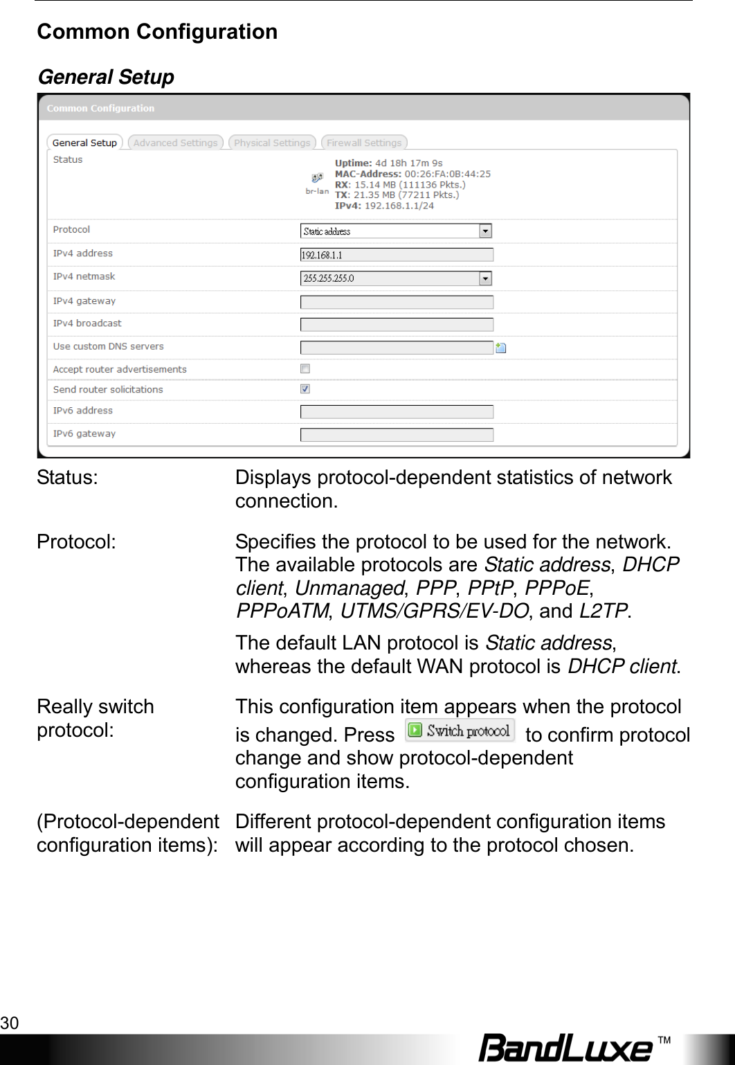 Using Web-based Management 30  Common Configuration General Setup  Status: Displays protocol-dependent statistics of network connection. Protocol: Specifies the protocol to be used for the network. The available protocols are Static address, DHCP client, Unmanaged, PPP, PPtP, PPPoE, PPPoATM, UTMS/GPRS/EV-DO, and L2TP. The default LAN protocol is Static address, whereas the default WAN protocol is DHCP client. Really switch protocol: This configuration item appears when the protocol is changed. Press   to confirm protocol change and show protocol-dependent configuration items. (Protocol-dependent configuration items): Different protocol-dependent configuration items will appear according to the protocol chosen. 