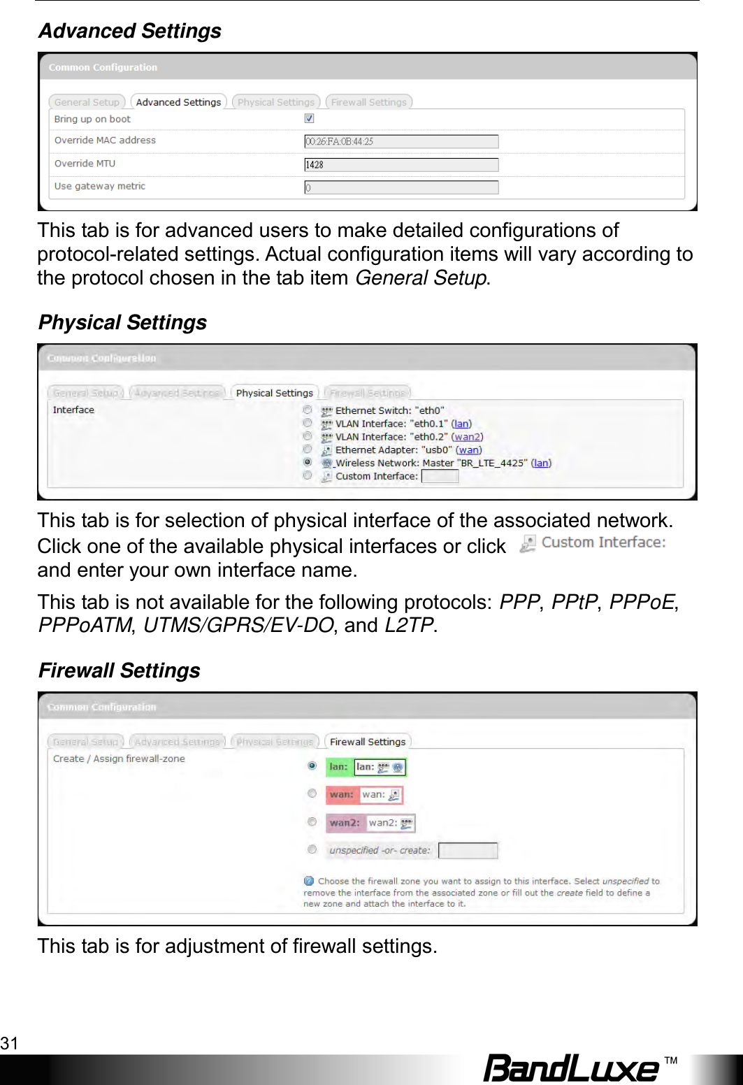  Using Web-based Management 31 Advanced Settings  This tab is for advanced users to make detailed configurations of protocol-related settings. Actual configuration items will vary according to the protocol chosen in the tab item General Setup. Physical Settings  This tab is for selection of physical interface of the associated network. Click one of the available physical interfaces or click   and enter your own interface name. This tab is not available for the following protocols: PPP, PPtP, PPPoE, PPPoATM, UTMS/GPRS/EV-DO, and L2TP. Firewall Settings  This tab is for adjustment of firewall settings. 